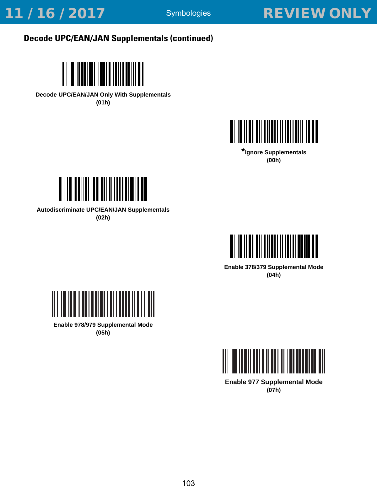 Symbologies103Decode UPC/EAN/JAN Supplementals (continued)Decode UPC/EAN/JAN Only With Supplementals(01h)*Ignore Supplementals(00h)Autodiscriminate UPC/EAN/JAN Supplementals(02h)Enable 378/379 Supplemental Mode(04h)Enable 978/979 Supplemental Mode(05h)Enable 977 Supplemental Mode(07h) 11 / 16 / 2017                                  REVIEW ONLY                             REVIEW ONLY - REVIEW ONLY - REVIEW ONLY