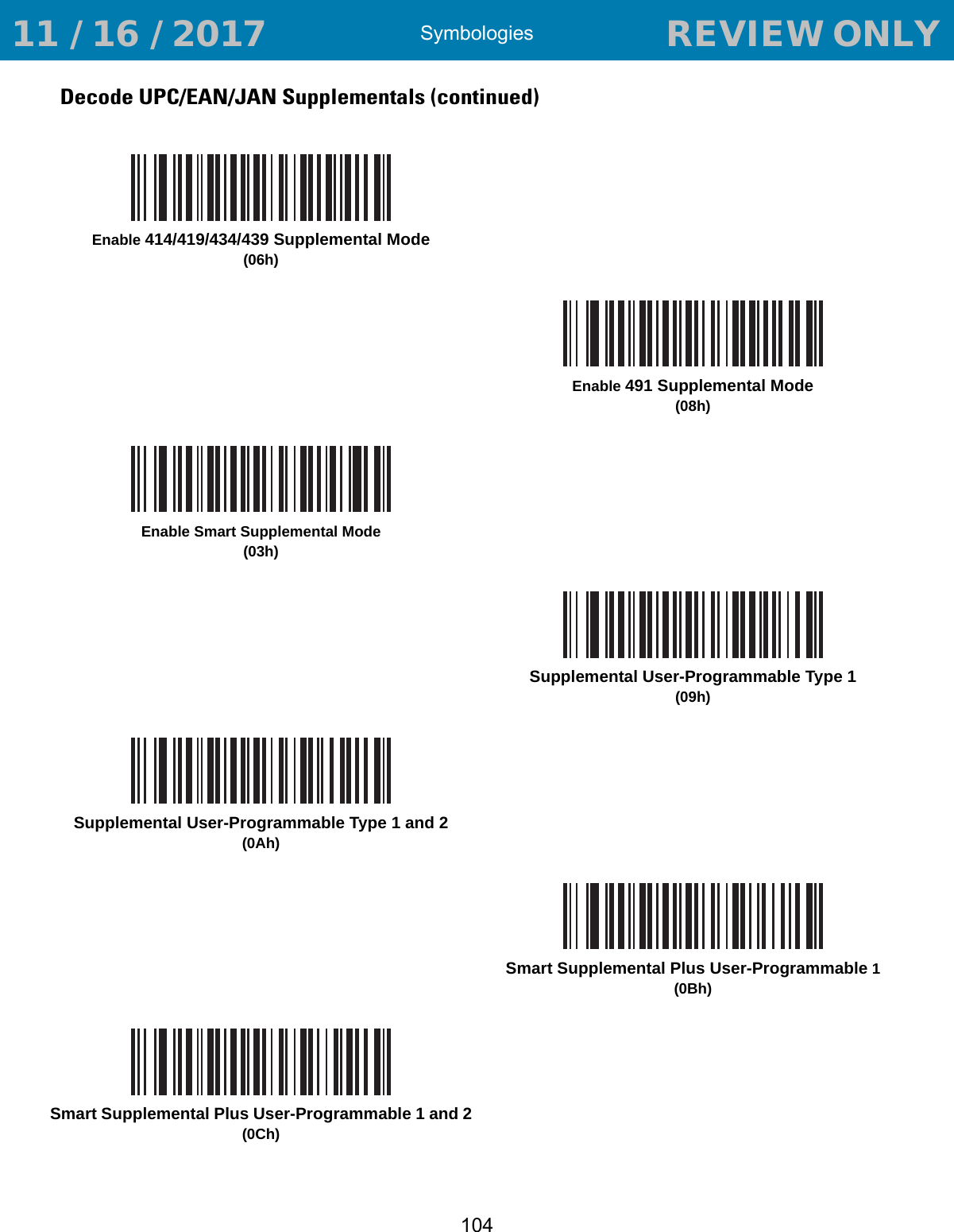 Symbologies104Decode UPC/EAN/JAN Supplementals (continued)Enable 414/419/434/439 Supplemental Mode(06h)Enable 491 Supplemental Mode(08h)Enable Smart Supplemental Mode(03h)Supplemental User-Programmable Type 1(09h)Supplemental User-Programmable Type 1 and 2(0Ah)Smart Supplemental Plus User-Programmable 1(0Bh)Smart Supplemental Plus User-Programmable 1 and 2(0Ch) 11 / 16 / 2017                                  REVIEW ONLY                             REVIEW ONLY - REVIEW ONLY - REVIEW ONLY