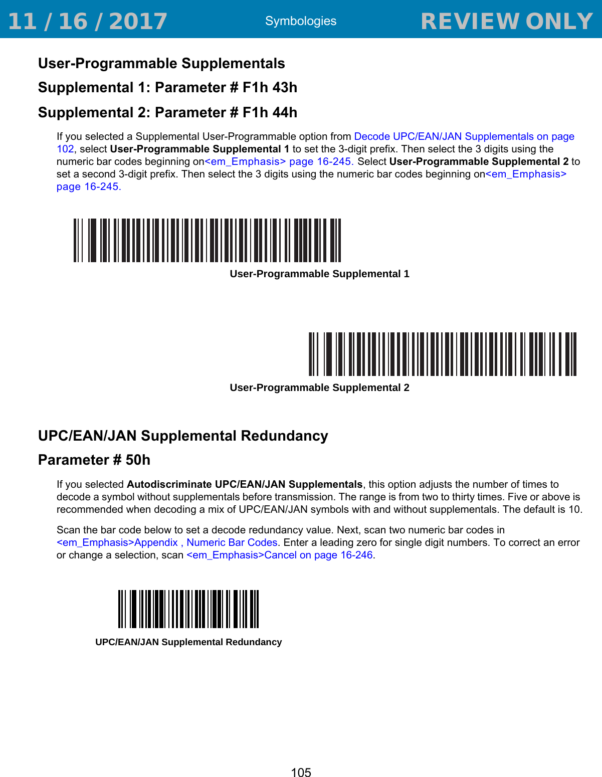 Symbologies105User-Programmable SupplementalsSupplemental 1: Parameter # F1h 43hSupplemental 2: Parameter # F1h 44hIf you selected a Supplemental User-Programmable option from Decode UPC/EAN/JAN Supplementals on page 102, select User-Programmable Supplemental 1 to set the 3-digit prefix. Then select the 3 digits using the numeric bar codes beginning on&lt;em_Emphasis&gt; page 16-245. Select User-Programmable Supplemental 2 to set a second 3-digit prefix. Then select the 3 digits using the numeric bar codes beginning on&lt;em_Emphasis&gt; page 16-245.UPC/EAN/JAN Supplemental RedundancyParameter # 50hIf you selected Autodiscriminate UPC/EAN/JAN Supplementals, this option adjusts the number of times to decode a symbol without supplementals before transmission. The range is from two to thirty times. Five or above is recommended when decoding a mix of UPC/EAN/JAN symbols with and without supplementals. The default is 10.Scan the bar code below to set a decode redundancy value. Next, scan two numeric bar codes in &lt;em_Emphasis&gt;Appendix , Numeric Bar Codes. Enter a leading zero for single digit numbers. To correct an error or change a selection, scan &lt;em_Emphasis&gt;Cancel on page 16-246.User-Programmable Supplemental 1User-Programmable Supplemental 2UPC/EAN/JAN Supplemental Redundancy 11 / 16 / 2017                                  REVIEW ONLY                             REVIEW ONLY - REVIEW ONLY - REVIEW ONLY