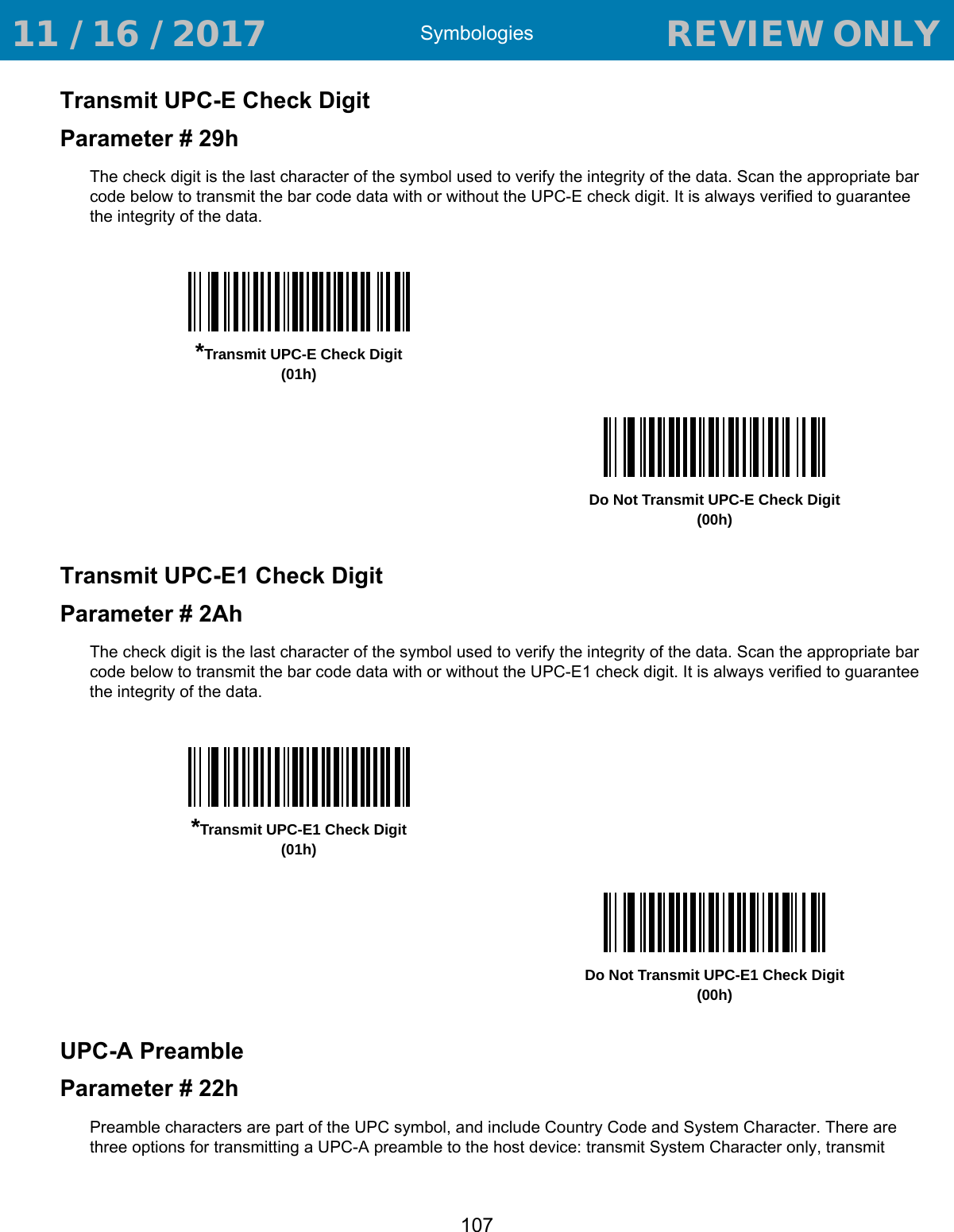 Symbologies107Transmit UPC-E Check DigitParameter # 29hThe check digit is the last character of the symbol used to verify the integrity of the data. Scan the appropriate bar code below to transmit the bar code data with or without the UPC-E check digit. It is always verified to guarantee the integrity of the data. Transmit UPC-E1 Check DigitParameter # 2AhThe check digit is the last character of the symbol used to verify the integrity of the data. Scan the appropriate bar code below to transmit the bar code data with or without the UPC-E1 check digit. It is always verified to guarantee the integrity of the data. UPC-A PreambleParameter # 22hPreamble characters are part of the UPC symbol, and include Country Code and System Character. There are three options for transmitting a UPC-A preamble to the host device: transmit System Character only, transmit *Transmit UPC-E Check Digit(01h)Do Not Transmit UPC-E Check Digit(00h)*Transmit UPC-E1 Check Digit(01h)Do Not Transmit UPC-E1 Check Digit(00h) 11 / 16 / 2017                                  REVIEW ONLY                             REVIEW ONLY - REVIEW ONLY - REVIEW ONLY