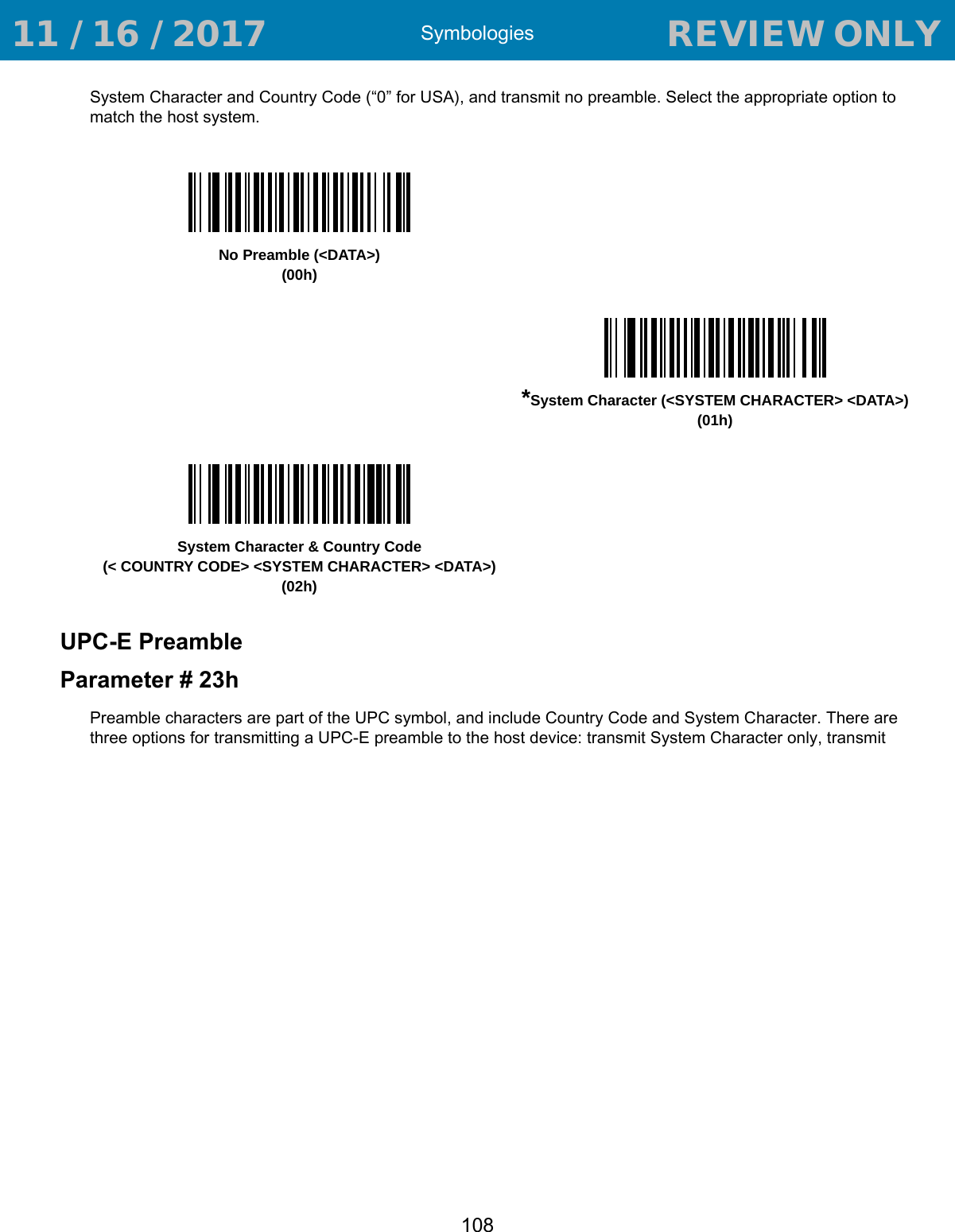 Symbologies108System Character and Country Code (“0” for USA), and transmit no preamble. Select the appropriate option to match the host system.UPC-E PreambleParameter # 23hPreamble characters are part of the UPC symbol, and include Country Code and System Character. There are three options for transmitting a UPC-E preamble to the host device: transmit System Character only, transmit No Preamble (&lt;DATA&gt;)(00h)*System Character (&lt;SYSTEM CHARACTER&gt; &lt;DATA&gt;)(01h)System Character &amp; Country Code(&lt; COUNTRY CODE&gt; &lt;SYSTEM CHARACTER&gt; &lt;DATA&gt;)(02h) 11 / 16 / 2017                                  REVIEW ONLY                             REVIEW ONLY - REVIEW ONLY - REVIEW ONLY