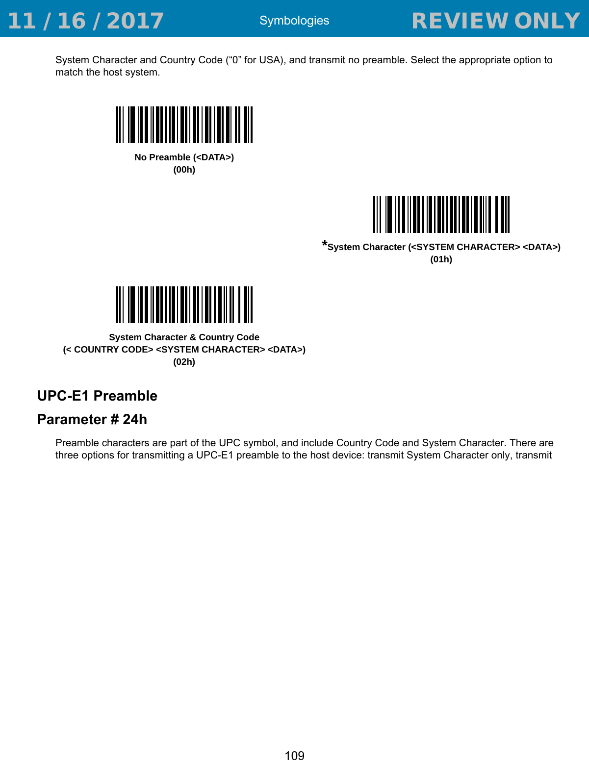 Symbologies109System Character and Country Code (“0” for USA), and transmit no preamble. Select the appropriate option to match the host system.UPC-E1 PreambleParameter # 24hPreamble characters are part of the UPC symbol, and include Country Code and System Character. There are three options for transmitting a UPC-E1 preamble to the host device: transmit System Character only, transmit No Preamble (&lt;DATA&gt;)(00h)*System Character (&lt;SYSTEM CHARACTER&gt; &lt;DATA&gt;)(01h)System Character &amp; Country Code(&lt; COUNTRY CODE&gt; &lt;SYSTEM CHARACTER&gt; &lt;DATA&gt;)(02h) 11 / 16 / 2017                                  REVIEW ONLY                             REVIEW ONLY - REVIEW ONLY - REVIEW ONLY