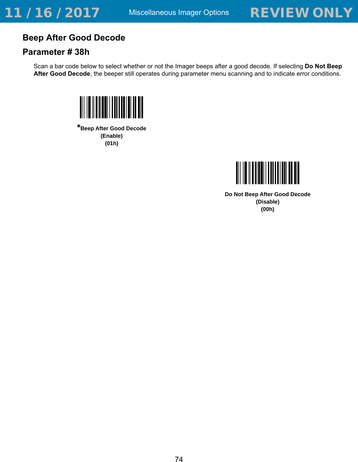 Miscellaneous Imager Options74Beep After Good DecodeParameter # 38hScan a bar code below to select whether or not the Imager beeps after a good decode. If selecting Do Not Beep After Good Decode, the beeper still operates during parameter menu scanning and to indicate error conditions.*Beep After Good Decode(Enable)(01h)Do Not Beep After Good Decode(Disable)(00h) 11 / 16 / 2017                                  REVIEW ONLY                             REVIEW ONLY - REVIEW ONLY - REVIEW ONLY