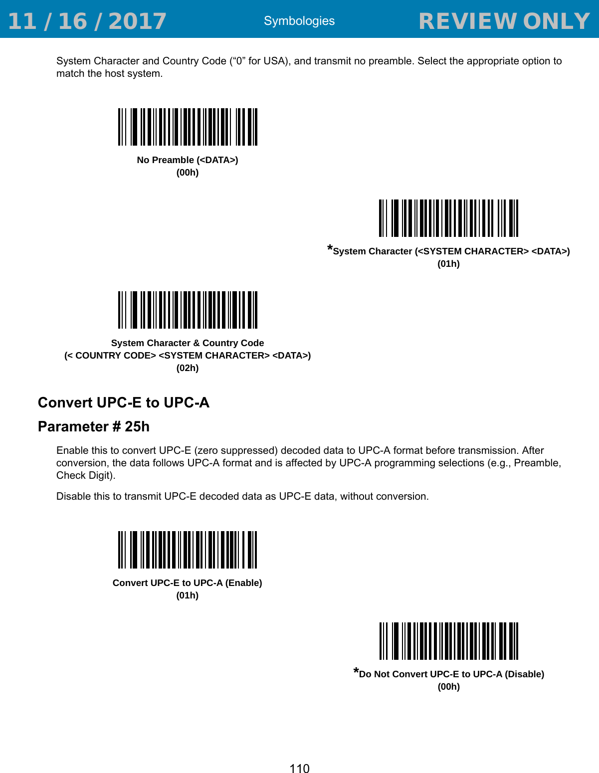 Symbologies110System Character and Country Code (“0” for USA), and transmit no preamble. Select the appropriate option to match the host system. Convert UPC-E to UPC-AParameter # 25hEnable this to convert UPC-E (zero suppressed) decoded data to UPC-A format before transmission. After conversion, the data follows UPC-A format and is affected by UPC-A programming selections (e.g., Preamble, Check Digit).Disable this to transmit UPC-E decoded data as UPC-E data, without conversion. No Preamble (&lt;DATA&gt;)(00h)*System Character (&lt;SYSTEM CHARACTER&gt; &lt;DATA&gt;)(01h)System Character &amp; Country Code(&lt; COUNTRY CODE&gt; &lt;SYSTEM CHARACTER&gt; &lt;DATA&gt;)(02h)Convert UPC-E to UPC-A (Enable)(01h)*Do Not Convert UPC-E to UPC-A (Disable)(00h) 11 / 16 / 2017                                  REVIEW ONLY                             REVIEW ONLY - REVIEW ONLY - REVIEW ONLY