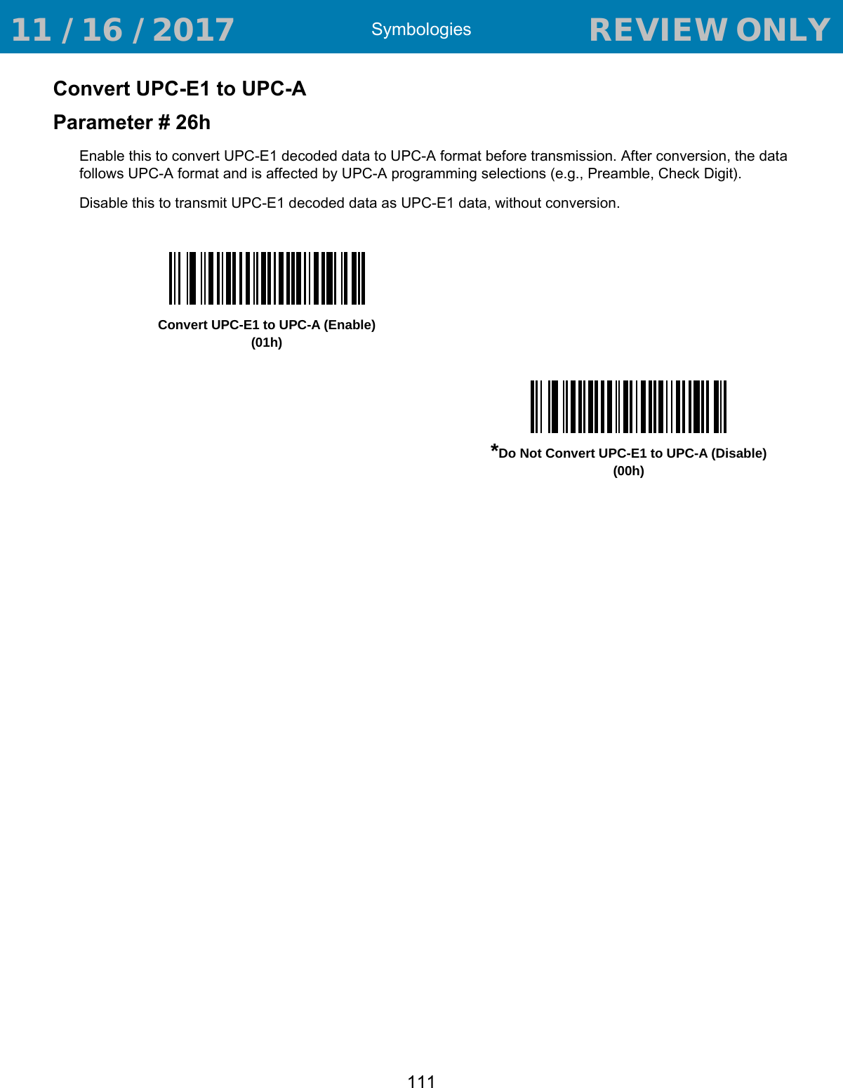 Symbologies111Convert UPC-E1 to UPC-AParameter # 26hEnable this to convert UPC-E1 decoded data to UPC-A format before transmission. After conversion, the data follows UPC-A format and is affected by UPC-A programming selections (e.g., Preamble, Check Digit).Disable this to transmit UPC-E1 decoded data as UPC-E1 data, without conversion. Convert UPC-E1 to UPC-A (Enable)(01h)*Do Not Convert UPC-E1 to UPC-A (Disable)(00h) 11 / 16 / 2017                                  REVIEW ONLY                             REVIEW ONLY - REVIEW ONLY - REVIEW ONLY