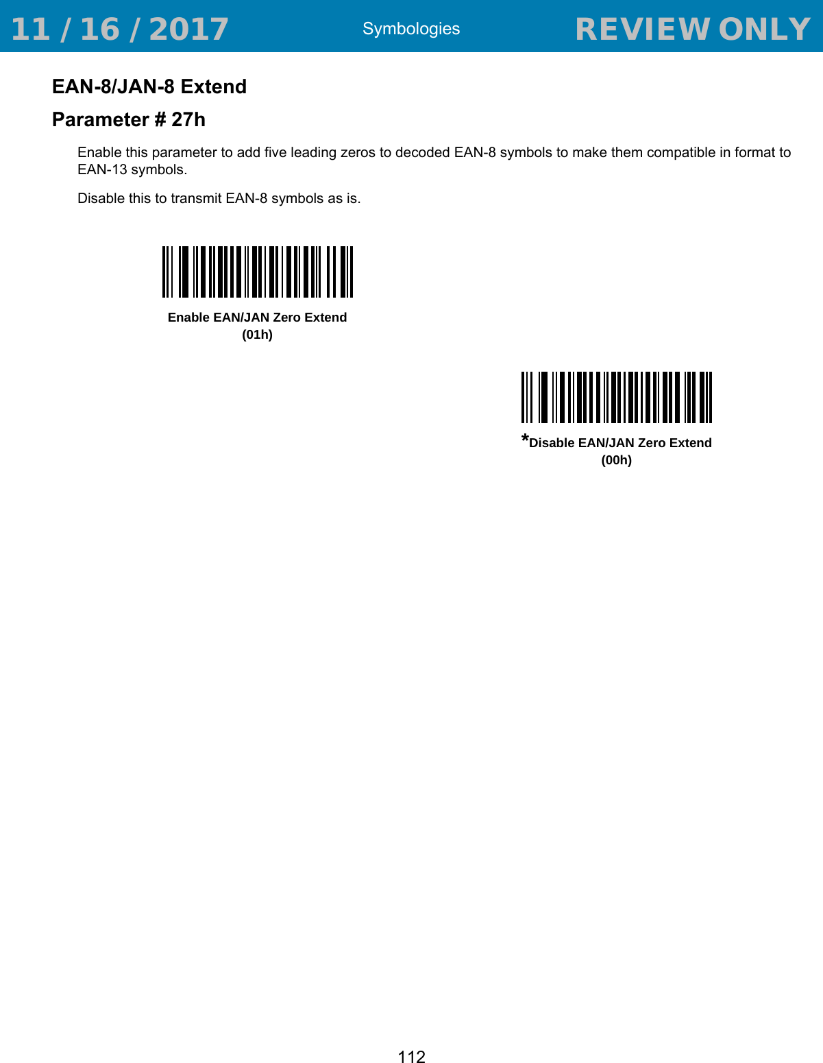 Symbologies112EAN-8/JAN-8 ExtendParameter # 27hEnable this parameter to add five leading zeros to decoded EAN-8 symbols to make them compatible in format to EAN-13 symbols.Disable this to transmit EAN-8 symbols as is.Enable EAN/JAN Zero Extend(01h)*Disable EAN/JAN Zero Extend(00h) 11 / 16 / 2017                                  REVIEW ONLY                             REVIEW ONLY - REVIEW ONLY - REVIEW ONLY
