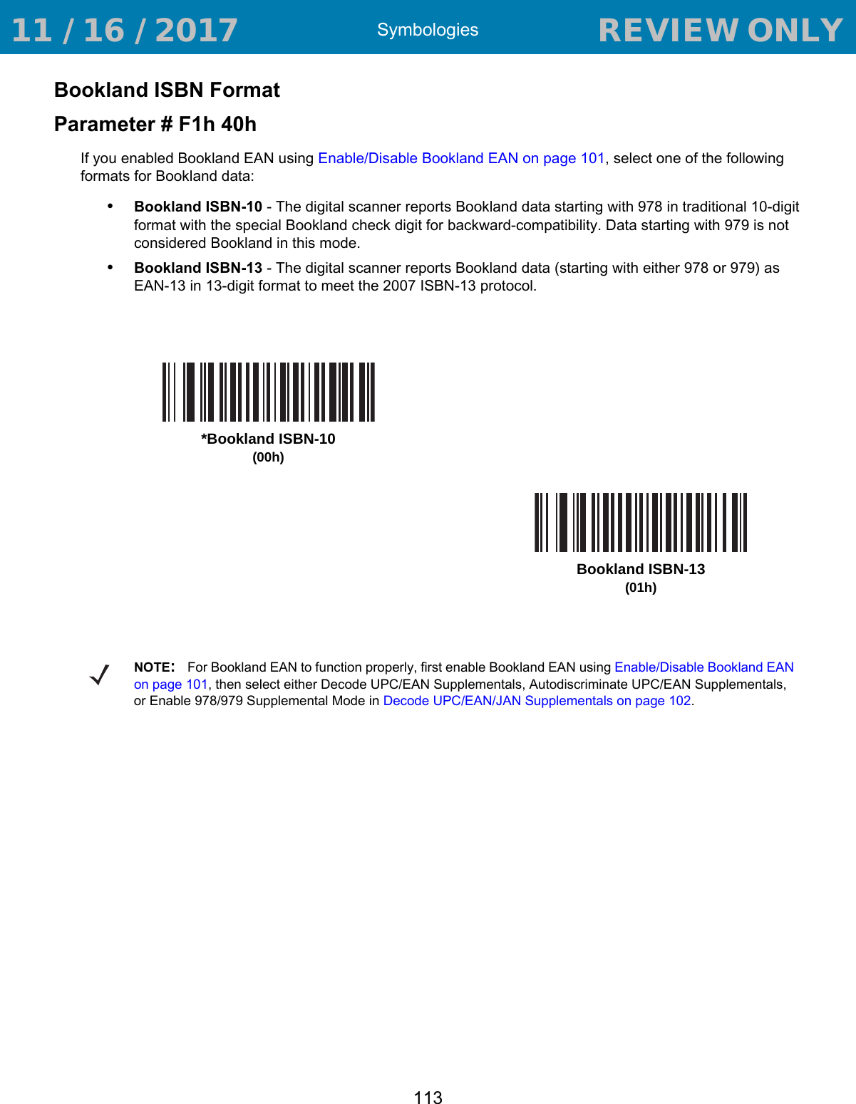 Symbologies113Bookland ISBN FormatParameter # F1h 40hIf you enabled Bookland EAN using Enable/Disable Bookland EAN on page 101, select one of the following formats for Bookland data: •Bookland ISBN-10 - The digital scanner reports Bookland data starting with 978 in traditional 10-digit format with the special Bookland check digit for backward-compatibility. Data starting with 979 is not considered Bookland in this mode.•Bookland ISBN-13 - The digital scanner reports Bookland data (starting with either 978 or 979) as EAN-13 in 13-digit format to meet the 2007 ISBN-13 protocol.*Bookland ISBN-10(00h)Bookland ISBN-13(01h)NOTE:For Bookland EAN to function properly, first enable Bookland EAN using Enable/Disable Bookland EAN on page 101, then select either Decode UPC/EAN Supplementals, Autodiscriminate UPC/EAN Supplementals, or Enable 978/979 Supplemental Mode in Decode UPC/EAN/JAN Supplementals on page 102. 11 / 16 / 2017                                  REVIEW ONLY                             REVIEW ONLY - REVIEW ONLY - REVIEW ONLY