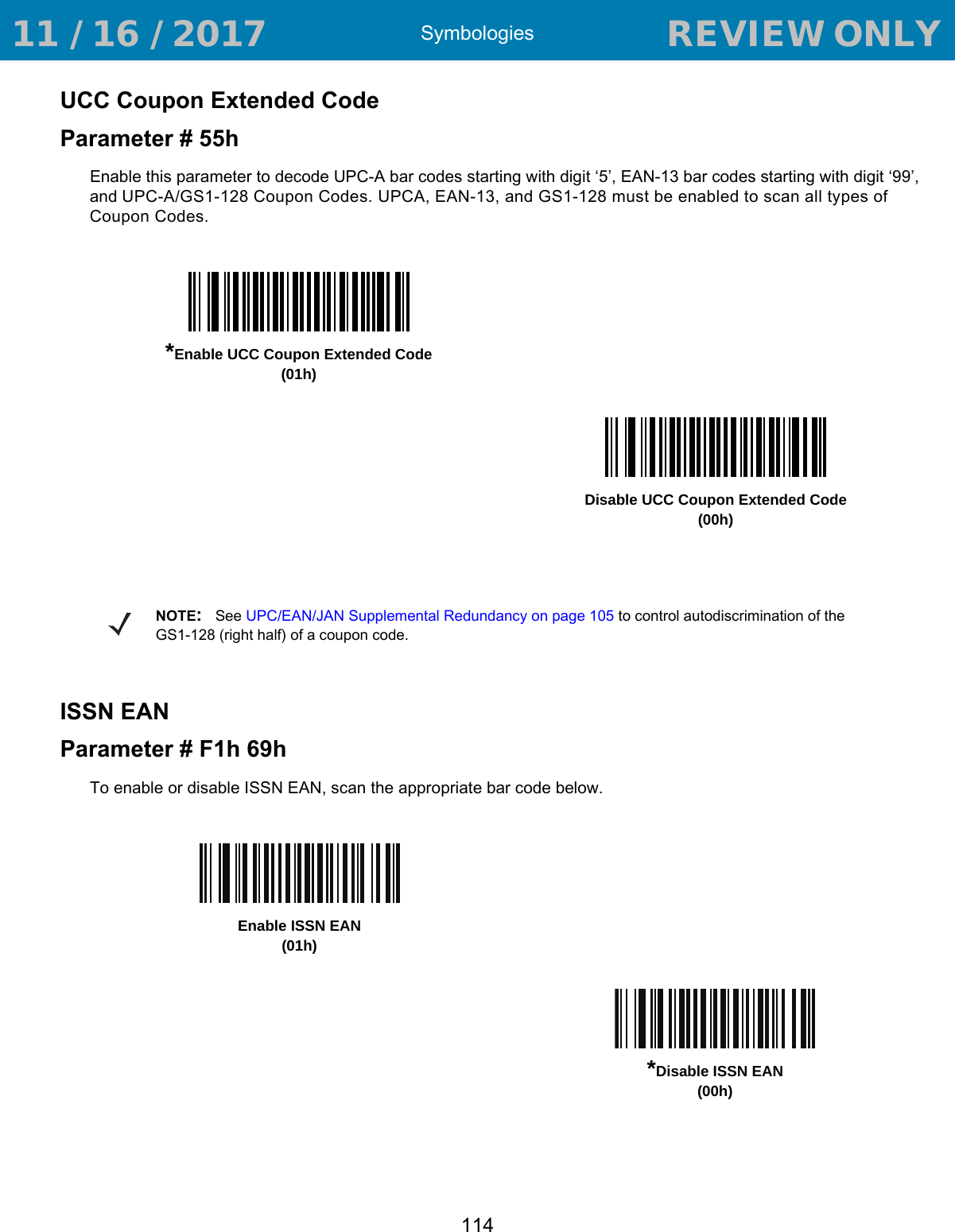 Symbologies114UCC Coupon Extended CodeParameter # 55hEnable this parameter to decode UPC-A bar codes starting with digit ‘5’, EAN-13 bar codes starting with digit ‘99’, and UPC-A/GS1-128 Coupon Codes. UPCA, EAN-13, and GS1-128 must be enabled to scan all types of Coupon Codes. ISSN EANParameter # F1h 69hTo enable or disable ISSN EAN, scan the appropriate bar code below.*Enable UCC Coupon Extended Code(01h)Disable UCC Coupon Extended Code(00h)NOTE:See UPC/EAN/JAN Supplemental Redundancy on page 105 to control autodiscrimination of the GS1-128 (right half) of a coupon code. Enable ISSN EAN (01h)*Disable ISSN EAN (00h) 11 / 16 / 2017                                  REVIEW ONLY                             REVIEW ONLY - REVIEW ONLY - REVIEW ONLY