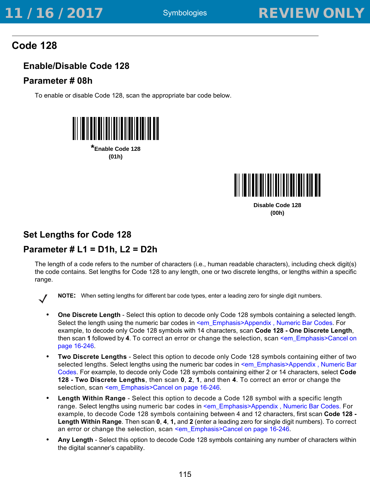 Symbologies115Code 128Enable/Disable Code 128Parameter # 08hTo enable or disable Code 128, scan the appropriate bar code below. Set Lengths for Code 128Parameter # L1 = D1h, L2 = D2hThe length of a code refers to the number of characters (i.e., human readable characters), including check digit(s) the code contains. Set lengths for Code 128 to any length, one or two discrete lengths, or lengths within a specific range.•One Discrete Length - Select this option to decode only Code 128 symbols containing a selected length. Select the length using the numeric bar codes in &lt;em_Emphasis&gt;Appendix , Numeric Bar Codes. For example, to decode only Code 128 symbols with 14 characters, scan Code 128 - One Discrete Length, then scan 1 followed by 4. To correct an error or change the selection, scan &lt;em_Emphasis&gt;Cancel on page 16-246.•Two Discrete Lengths - Select this option to decode only Code 128 symbols containing either of two selected lengths. Select lengths using the numeric bar codes in &lt;em_Emphasis&gt;Appendix , Numeric Bar Codes. For example, to decode only Code 128 symbols containing either 2 or 14 characters, select Code 128 - Two Discrete Lengths, then scan 0, 2, 1, and then 4. To correct an error or change the selection, scan &lt;em_Emphasis&gt;Cancel on page 16-246.•Length Within Range - Select this option to decode a Code 128 symbol with a specific length range. Select lengths using numeric bar codes in &lt;em_Emphasis&gt;Appendix , Numeric Bar Codes. For example, to decode Code 128 symbols containing between 4 and 12 characters, first scan Code 128 - Length Within Range. Then scan 0, 4, 1, and 2 (enter a leading zero for single digit numbers). To correct an error or change the selection, scan &lt;em_Emphasis&gt;Cancel on page 16-246.•Any Length - Select this option to decode Code 128 symbols containing any number of characters within the digital scanner’s capability.*Enable Code 128(01h)Disable Code 128(00h)NOTE:When setting lengths for different bar code types, enter a leading zero for single digit numbers. 11 / 16 / 2017                                  REVIEW ONLY                             REVIEW ONLY - REVIEW ONLY - REVIEW ONLY