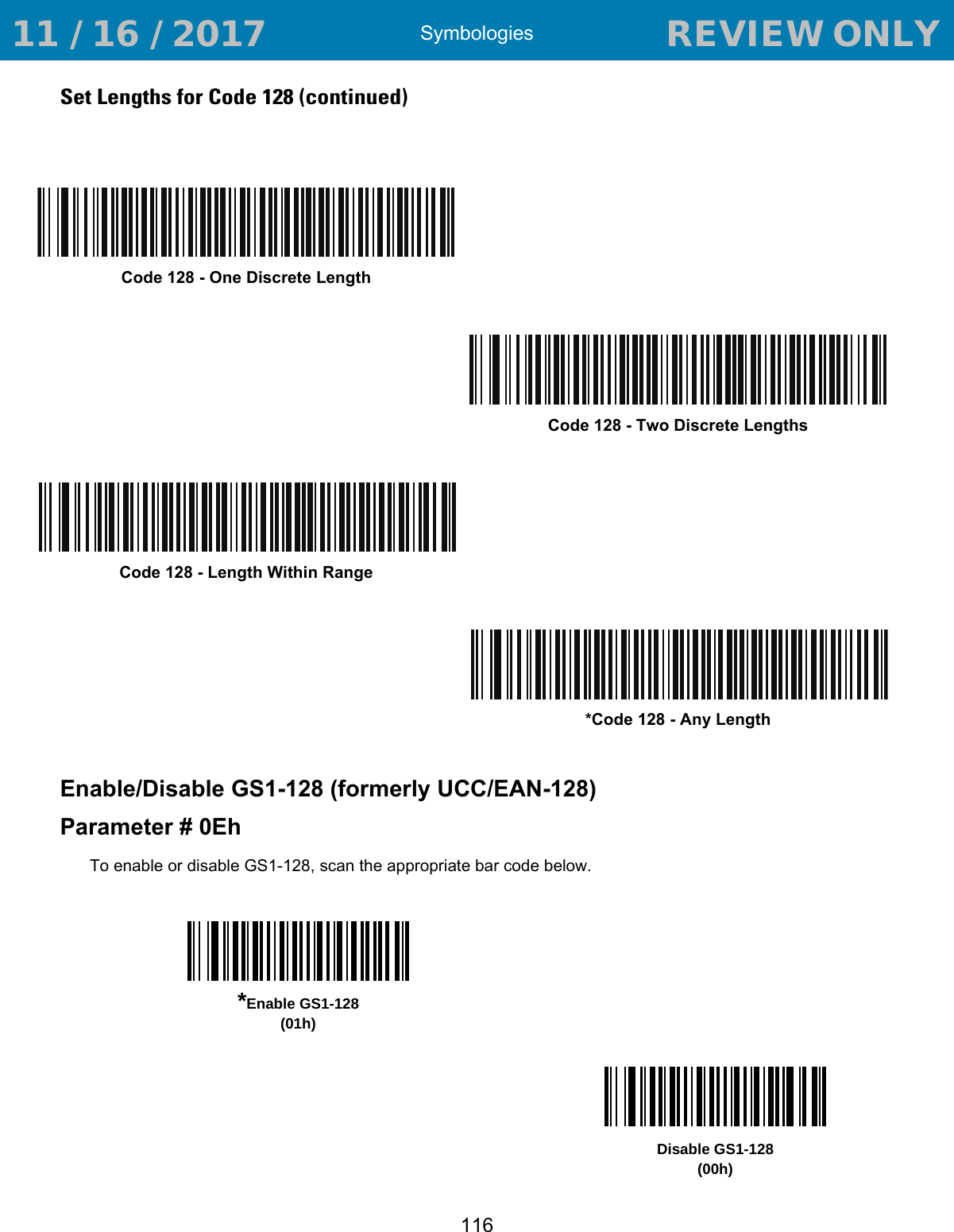 Symbologies116Set Lengths for Code 128 (continued)Enable/Disable GS1-128 (formerly UCC/EAN-128)Parameter # 0EhTo enable or disable GS1-128, scan the appropriate bar code below. Code 128 - One Discrete LengthCode 128 - Two Discrete LengthsCode 128 - Length Within Range*Code 128 - Any Length*Enable GS1-128(01h)Disable GS1-128(00h) 11 / 16 / 2017                                  REVIEW ONLY                             REVIEW ONLY - REVIEW ONLY - REVIEW ONLY