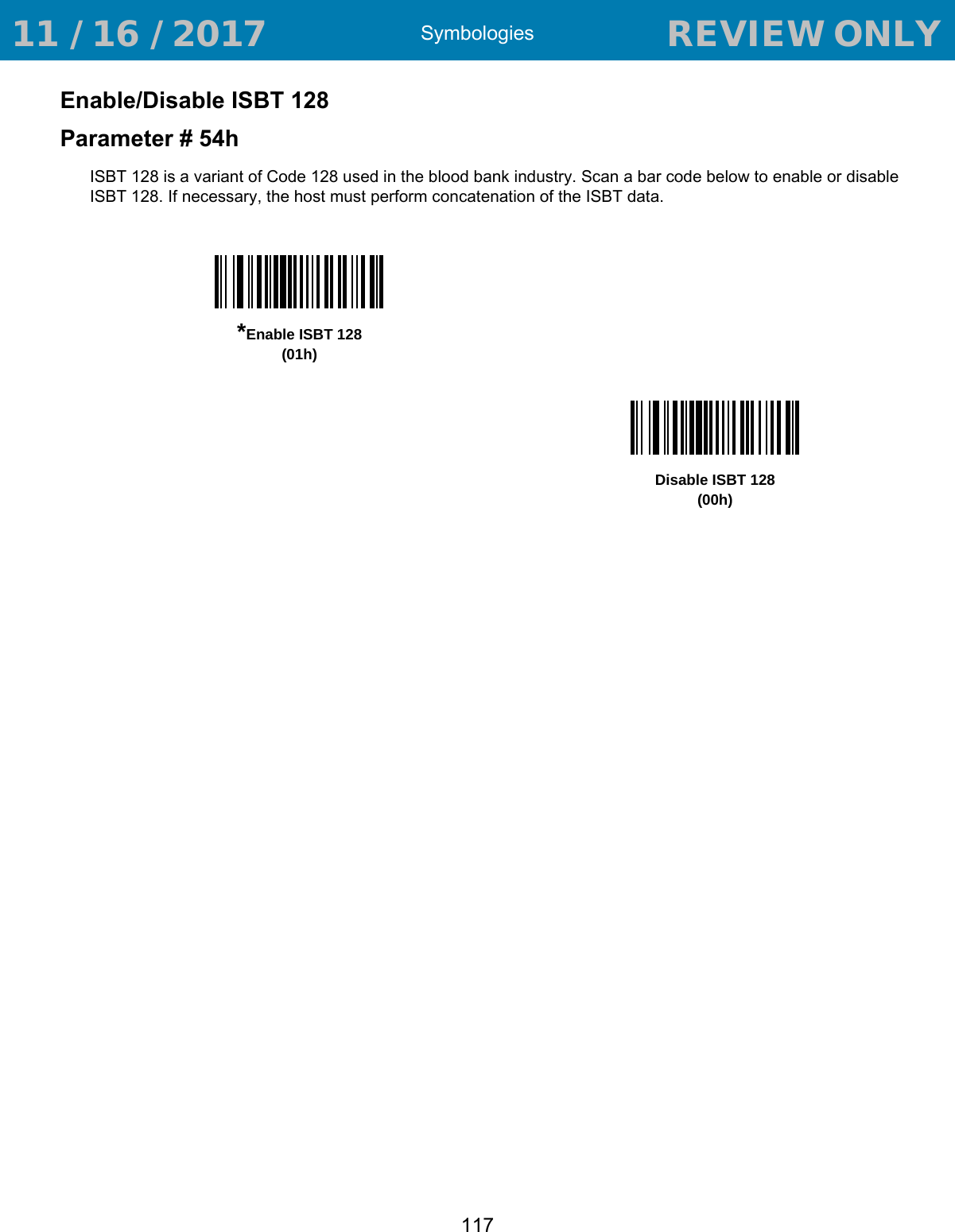 Symbologies117Enable/Disable ISBT 128Parameter # 54hISBT 128 is a variant of Code 128 used in the blood bank industry. Scan a bar code below to enable or disable ISBT 128. If necessary, the host must perform concatenation of the ISBT data.*Enable ISBT 128(01h)Disable ISBT 128(00h) 11 / 16 / 2017                                  REVIEW ONLY                             REVIEW ONLY - REVIEW ONLY - REVIEW ONLY