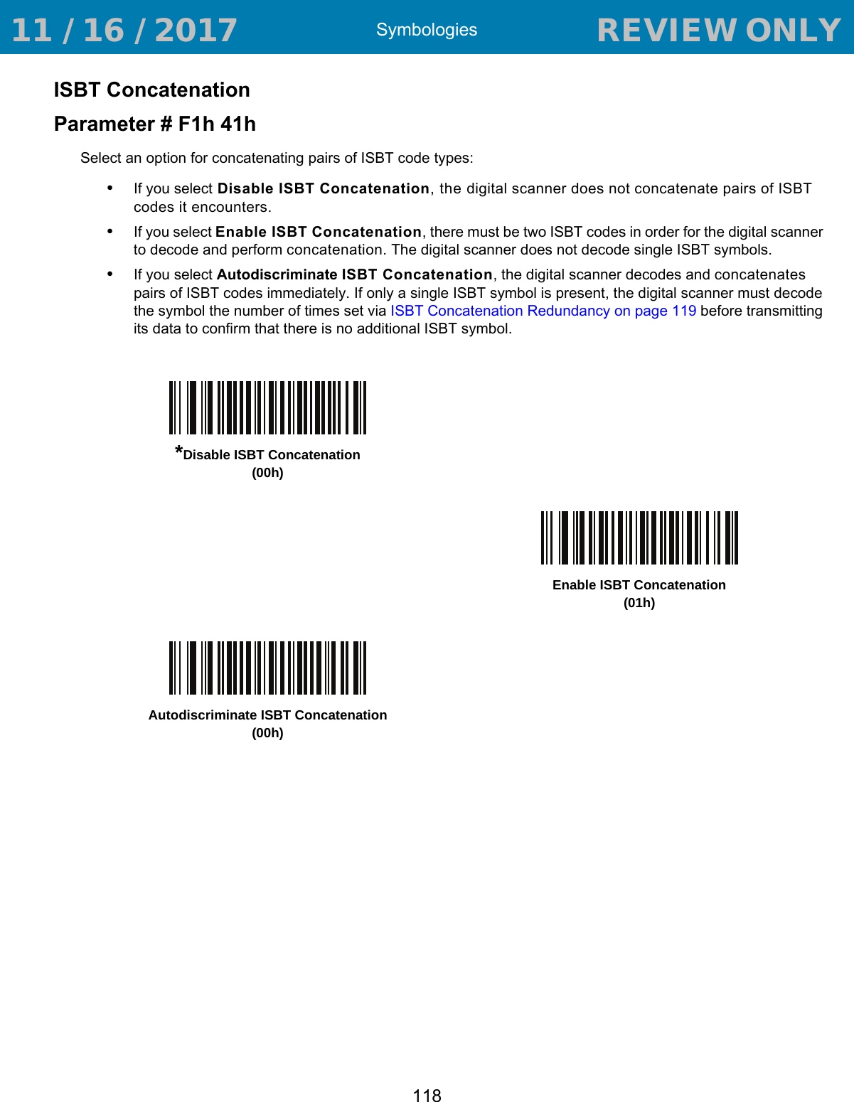 Symbologies118ISBT ConcatenationParameter # F1h 41hSelect an option for concatenating pairs of ISBT code types:•If you select Disable ISBT Concatenation, the digital scanner does not concatenate pairs of ISBT codes it encounters.•If you select Enable ISBT Concatenation, there must be two ISBT codes in order for the digital scanner to decode and perform concatenation. The digital scanner does not decode single ISBT symbols.•If you select Autodiscriminate ISBT Concatenation, the digital scanner decodes and concatenates pairs of ISBT codes immediately. If only a single ISBT symbol is present, the digital scanner must decode the symbol the number of times set via ISBT Concatenation Redundancy on page 119 before transmitting its data to confirm that there is no additional ISBT symbol.*Disable ISBT Concatenation(00h)Enable ISBT Concatenation(01h)Autodiscriminate ISBT Concatenation(00h) 11 / 16 / 2017                                  REVIEW ONLY                             REVIEW ONLY - REVIEW ONLY - REVIEW ONLY