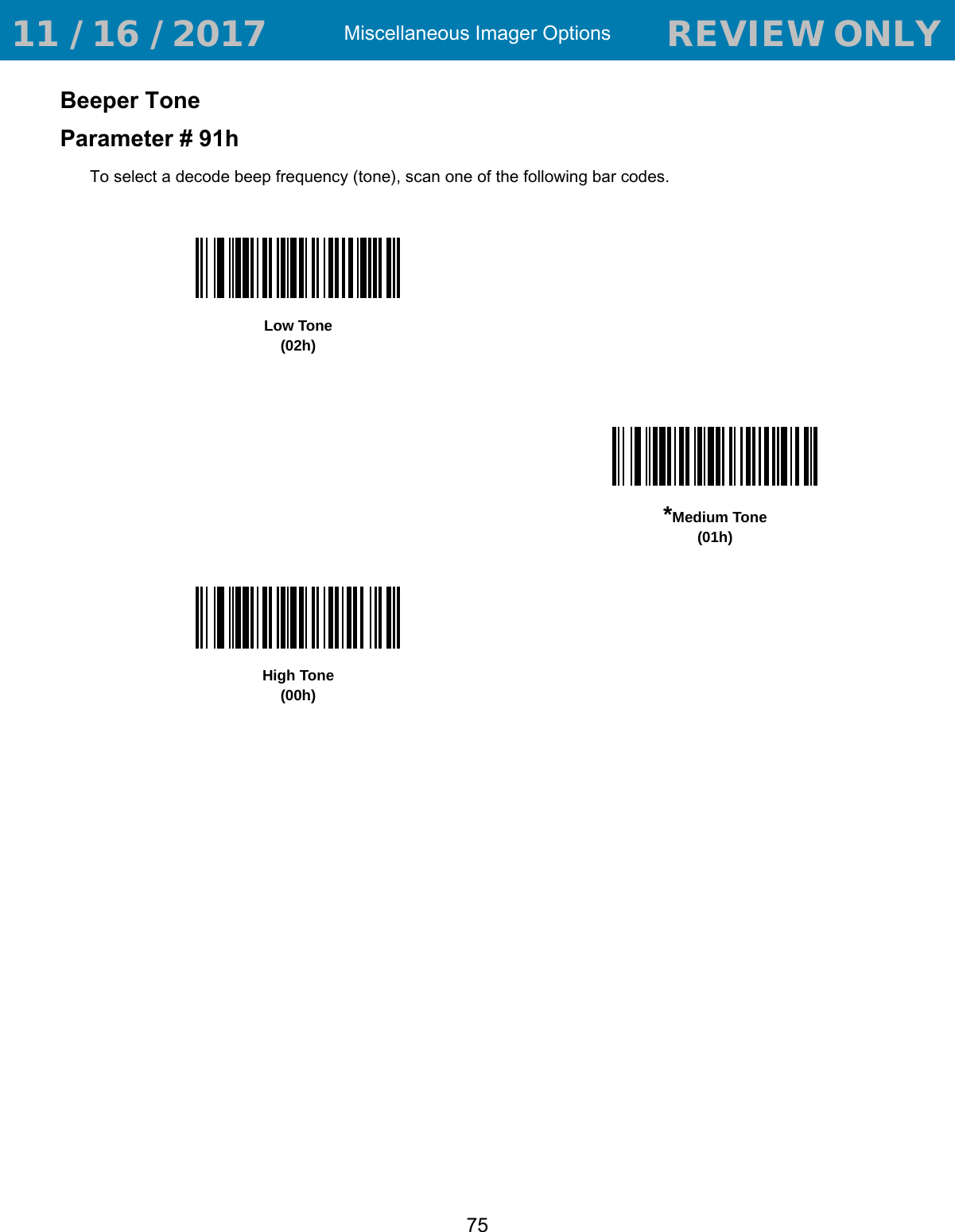 Miscellaneous Imager Options75Beeper ToneParameter # 91hTo select a decode beep frequency (tone), scan one of the following bar codes.Low Tone(02h)*Medium Tone(01h)High Tone(00h) 11 / 16 / 2017                                  REVIEW ONLY                             REVIEW ONLY - REVIEW ONLY - REVIEW ONLY