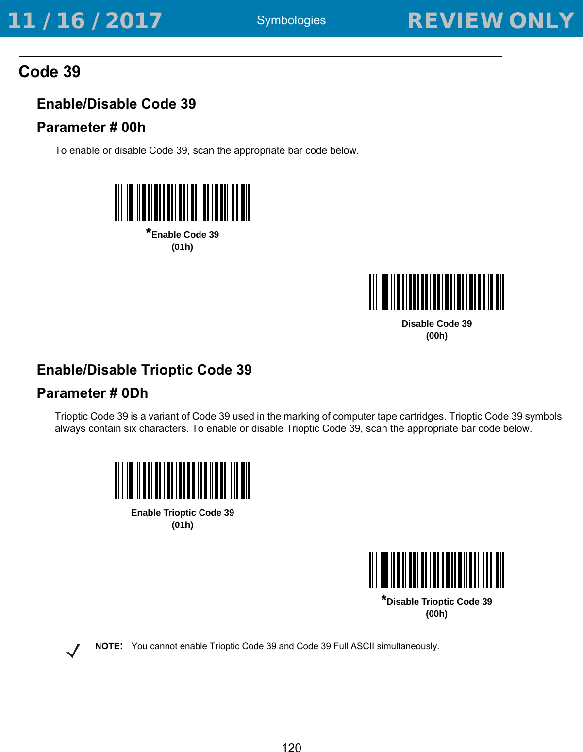 Symbologies120Code 39Enable/Disable Code 39Parameter # 00hTo enable or disable Code 39, scan the appropriate bar code below.Enable/Disable Trioptic Code 39Parameter # 0DhTrioptic Code 39 is a variant of Code 39 used in the marking of computer tape cartridges. Trioptic Code 39 symbols always contain six characters. To enable or disable Trioptic Code 39, scan the appropriate bar code below. *Enable Code 39(01h)Disable Code 39(00h)Enable Trioptic Code 39(01h)*Disable Trioptic Code 39(00h)NOTE:You cannot enable Trioptic Code 39 and Code 39 Full ASCII simultaneously.  11 / 16 / 2017                                  REVIEW ONLY                             REVIEW ONLY - REVIEW ONLY - REVIEW ONLY