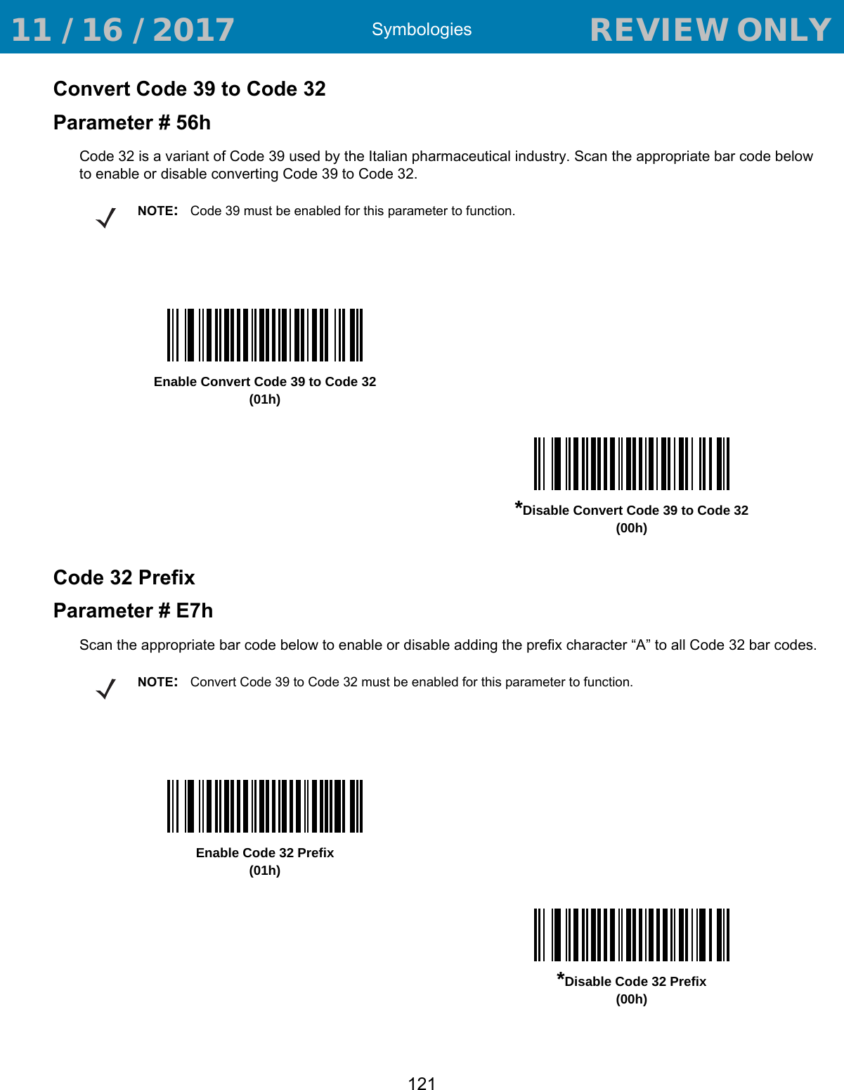 Symbologies121Convert Code 39 to Code 32Parameter # 56hCode 32 is a variant of Code 39 used by the Italian pharmaceutical industry. Scan the appropriate bar code below to enable or disable converting Code 39 to Code 32.Code 32 PrefixParameter # E7hScan the appropriate bar code below to enable or disable adding the prefix character “A” to all Code 32 bar codes.NOTE:Code 39 must be enabled for this parameter to function.Enable Convert Code 39 to Code 32(01h)*Disable Convert Code 39 to Code 32(00h)NOTE:Convert Code 39 to Code 32 must be enabled for this parameter to function.Enable Code 32 Prefix(01h)*Disable Code 32 Prefix(00h) 11 / 16 / 2017                                  REVIEW ONLY                             REVIEW ONLY - REVIEW ONLY - REVIEW ONLY
