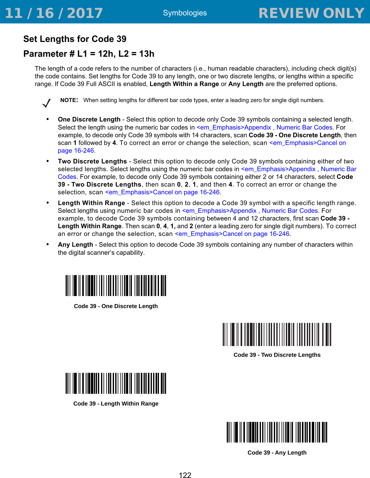 Symbologies122Set Lengths for Code 39Parameter # L1 = 12h, L2 = 13hThe length of a code refers to the number of characters (i.e., human readable characters), including check digit(s) the code contains. Set lengths for Code 39 to any length, one or two discrete lengths, or lengths within a specific range. If Code 39 Full ASCII is enabled, Length Within a Range or Any Length are the preferred options.•One Discrete Length - Select this option to decode only Code 39 symbols containing a selected length. Select the length using the numeric bar codes in &lt;em_Emphasis&gt;Appendix , Numeric Bar Codes. For example, to decode only Code 39 symbols with 14 characters, scan Code 39 - One Discrete Length, then scan 1 followed by 4. To correct an error or change the selection, scan &lt;em_Emphasis&gt;Cancel on page 16-246.•Two Discrete Lengths - Select this option to decode only Code 39 symbols containing either of two selected lengths. Select lengths using the numeric bar codes in &lt;em_Emphasis&gt;Appendix , Numeric Bar Codes. For example, to decode only Code 39 symbols containing either 2 or 14 characters, select Code 39 - Two Discrete Lengths, then scan 0, 2, 1, and then 4. To correct an error or change the selection, scan &lt;em_Emphasis&gt;Cancel on page 16-246.•Length Within Range - Select this option to decode a Code 39 symbol with a specific length range. Select lengths using numeric bar codes in &lt;em_Emphasis&gt;Appendix , Numeric Bar Codes. For example, to decode Code 39 symbols containing between 4 and 12 characters, first scan Code 39 - Length Within Range. Then scan 0, 4, 1, and 2 (enter a leading zero for single digit numbers). To correct an error or change the selection, scan &lt;em_Emphasis&gt;Cancel on page 16-246.•Any Length - Select this option to decode Code 39 symbols containing any number of characters within the digital scanner’s capability.NOTE:When setting lengths for different bar code types, enter a leading zero for single digit numbers.Code 39 - One Discrete LengthCode 39 - Two Discrete LengthsCode 39 - Length Within RangeCode 39 - Any Length 11 / 16 / 2017                                  REVIEW ONLY                             REVIEW ONLY - REVIEW ONLY - REVIEW ONLY