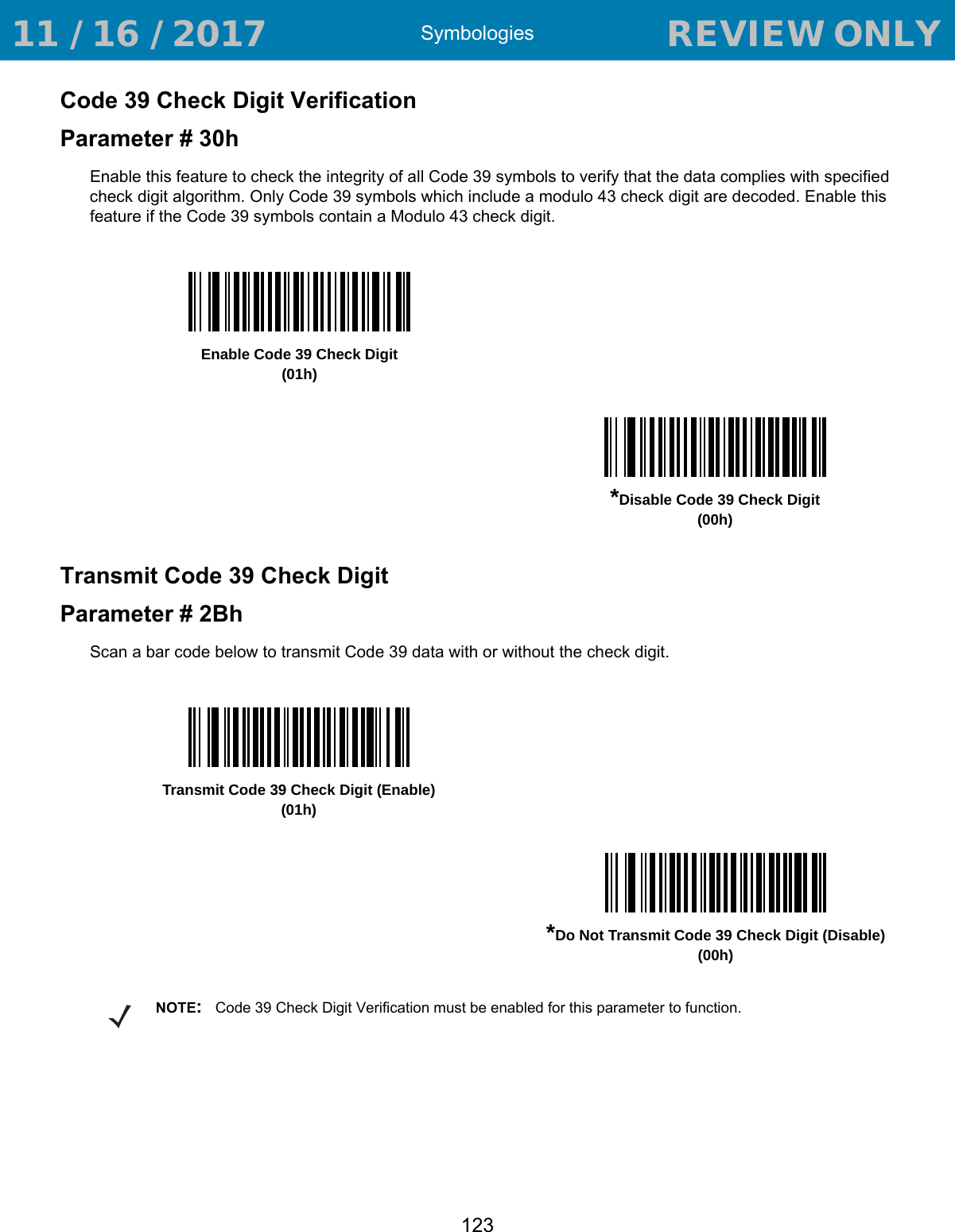 Symbologies123Code 39 Check Digit VerificationParameter # 30hEnable this feature to check the integrity of all Code 39 symbols to verify that the data complies with specified check digit algorithm. Only Code 39 symbols which include a modulo 43 check digit are decoded. Enable this feature if the Code 39 symbols contain a Modulo 43 check digit.Transmit Code 39 Check DigitParameter # 2BhScan a bar code below to transmit Code 39 data with or without the check digit. Enable Code 39 Check Digit(01h)*Disable Code 39 Check Digit (00h)Transmit Code 39 Check Digit (Enable)(01h)*Do Not Transmit Code 39 Check Digit (Disable)(00h)NOTE:Code 39 Check Digit Verification must be enabled for this parameter to function. 11 / 16 / 2017                                  REVIEW ONLY                             REVIEW ONLY - REVIEW ONLY - REVIEW ONLY