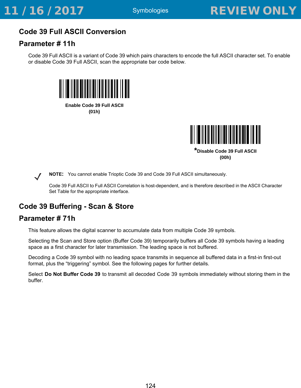 Symbologies124Code 39 Full ASCII ConversionParameter # 11hCode 39 Full ASCII is a variant of Code 39 which pairs characters to encode the full ASCII character set. To enable or disable Code 39 Full ASCII, scan the appropriate bar code below. Code 39 Buffering - Scan &amp; StoreParameter # 71hThis feature allows the digital scanner to accumulate data from multiple Code 39 symbols.Selecting the Scan and Store option (Buffer Code 39) temporarily buffers all Code 39 symbols having a leading space as a first character for later transmission. The leading space is not buffered.Decoding a Code 39 symbol with no leading space transmits in sequence all buffered data in a first-in first-out format, plus the “triggering” symbol. See the following pages for further details.Select Do Not Buffer Code 39 to transmit all decoded Code 39 symbols immediately without storing them in the buffer.Enable Code 39 Full ASCII(01h)*Disable Code 39 Full ASCII(00h)NOTE:You cannot enable Trioptic Code 39 and Code 39 Full ASCII simultaneously. Code 39 Full ASCII to Full ASCII Correlation is host-dependent, and is therefore described in the ASCII Character Set Table for the appropriate interface. 11 / 16 / 2017                                  REVIEW ONLY                             REVIEW ONLY - REVIEW ONLY - REVIEW ONLY