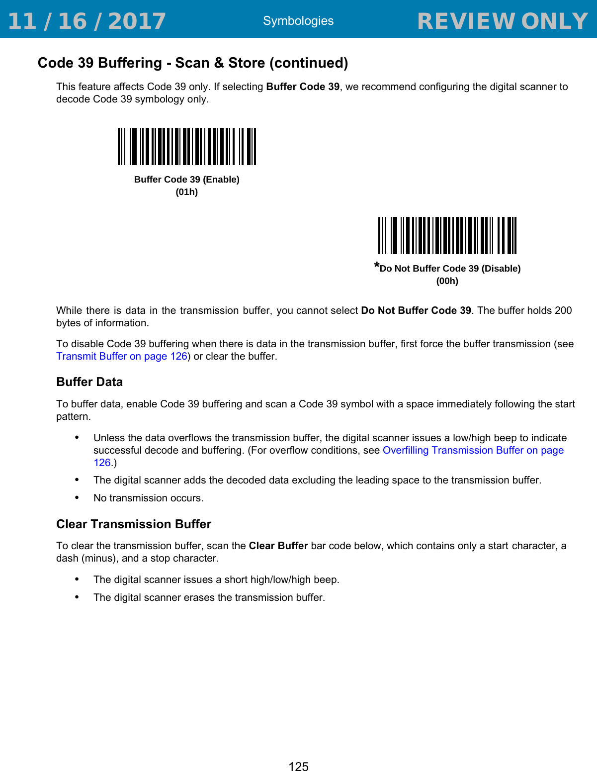 Symbologies125Code 39 Buffering - Scan &amp; Store (continued)This feature affects Code 39 only. If selecting Buffer Code 39, we recommend configuring the digital scanner to decode Code 39 symbology only.While there is data in the transmission buffer, you cannot select Do Not Buffer Code 39. The buffer holds 200 bytes of information.To disable Code 39 buffering when there is data in the transmission buffer, first force the buffer transmission (see Transmit Buffer on page 126) or clear the buffer.Buffer DataTo buffer data, enable Code 39 buffering and scan a Code 39 symbol with a space immediately following the start pattern.•Unless the data overflows the transmission buffer, the digital scanner issues a low/high beep to indicate successful decode and buffering. (For overflow conditions, see Overfilling Transmission Buffer on page 126.)•The digital scanner adds the decoded data excluding the leading space to the transmission buffer.•No transmission occurs.Clear Transmission BufferTo clear the transmission buffer, scan the Clear Buffer bar code below, which contains only a start character, a dash (minus), and a stop character.•The digital scanner issues a short high/low/high beep.•The digital scanner erases the transmission buffer.Buffer Code 39 (Enable)(01h)*Do Not Buffer Code 39 (Disable)(00h) 11 / 16 / 2017                                  REVIEW ONLY                             REVIEW ONLY - REVIEW ONLY - REVIEW ONLY