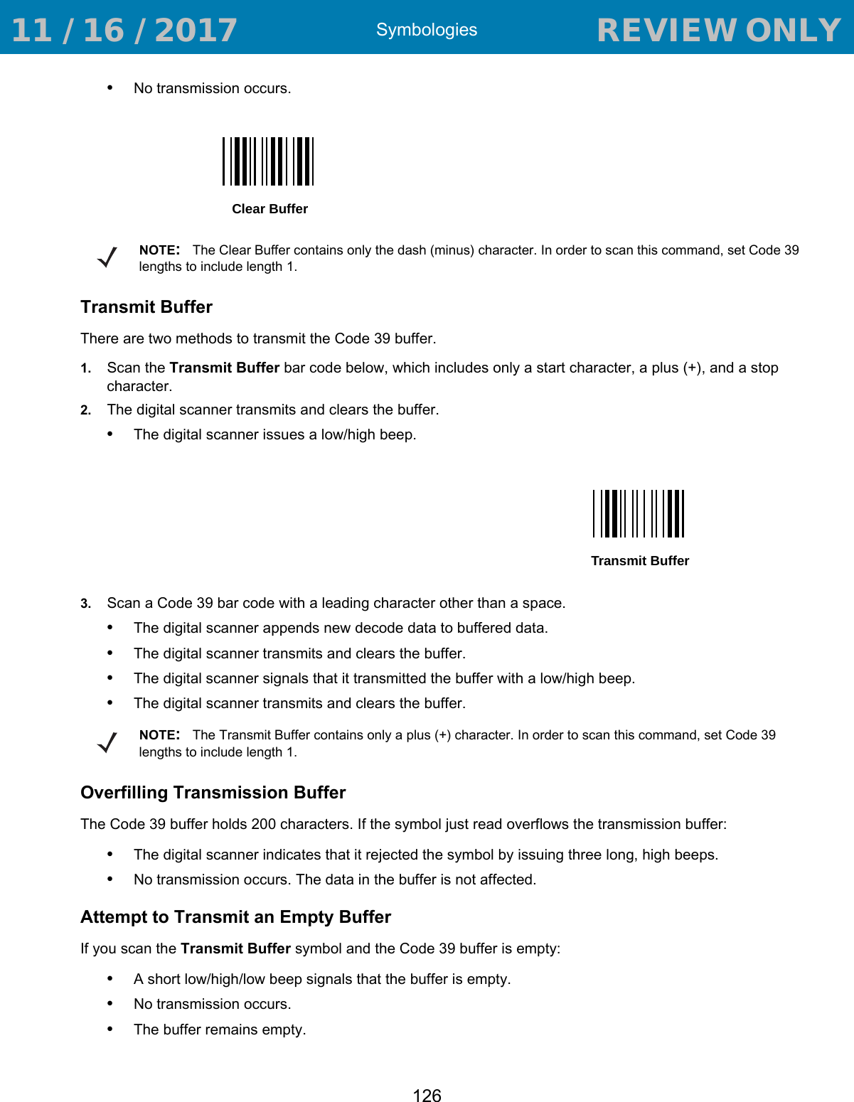 Symbologies126•No transmission occurs.Transmit BufferThere are two methods to transmit the Code 39 buffer.1. Scan the Transmit Buffer bar code below, which includes only a start character, a plus (+), and a stop character.2. The digital scanner transmits and clears the buffer.•The digital scanner issues a low/high beep.3. Scan a Code 39 bar code with a leading character other than a space.•The digital scanner appends new decode data to buffered data.•The digital scanner transmits and clears the buffer.•The digital scanner signals that it transmitted the buffer with a low/high beep.•The digital scanner transmits and clears the buffer.Overfilling Transmission BufferThe Code 39 buffer holds 200 characters. If the symbol just read overflows the transmission buffer:•The digital scanner indicates that it rejected the symbol by issuing three long, high beeps.•No transmission occurs. The data in the buffer is not affected.Attempt to Transmit an Empty BufferIf you scan the Transmit Buffer symbol and the Code 39 buffer is empty:•A short low/high/low beep signals that the buffer is empty.•No transmission occurs.•The buffer remains empty.Clear BufferNOTE:The Clear Buffer contains only the dash (minus) character. In order to scan this command, set Code 39 lengths to include length 1.Transmit BufferNOTE:The Transmit Buffer contains only a plus (+) character. In order to scan this command, set Code 39 lengths to include length 1. 11 / 16 / 2017                                  REVIEW ONLY                             REVIEW ONLY - REVIEW ONLY - REVIEW ONLY