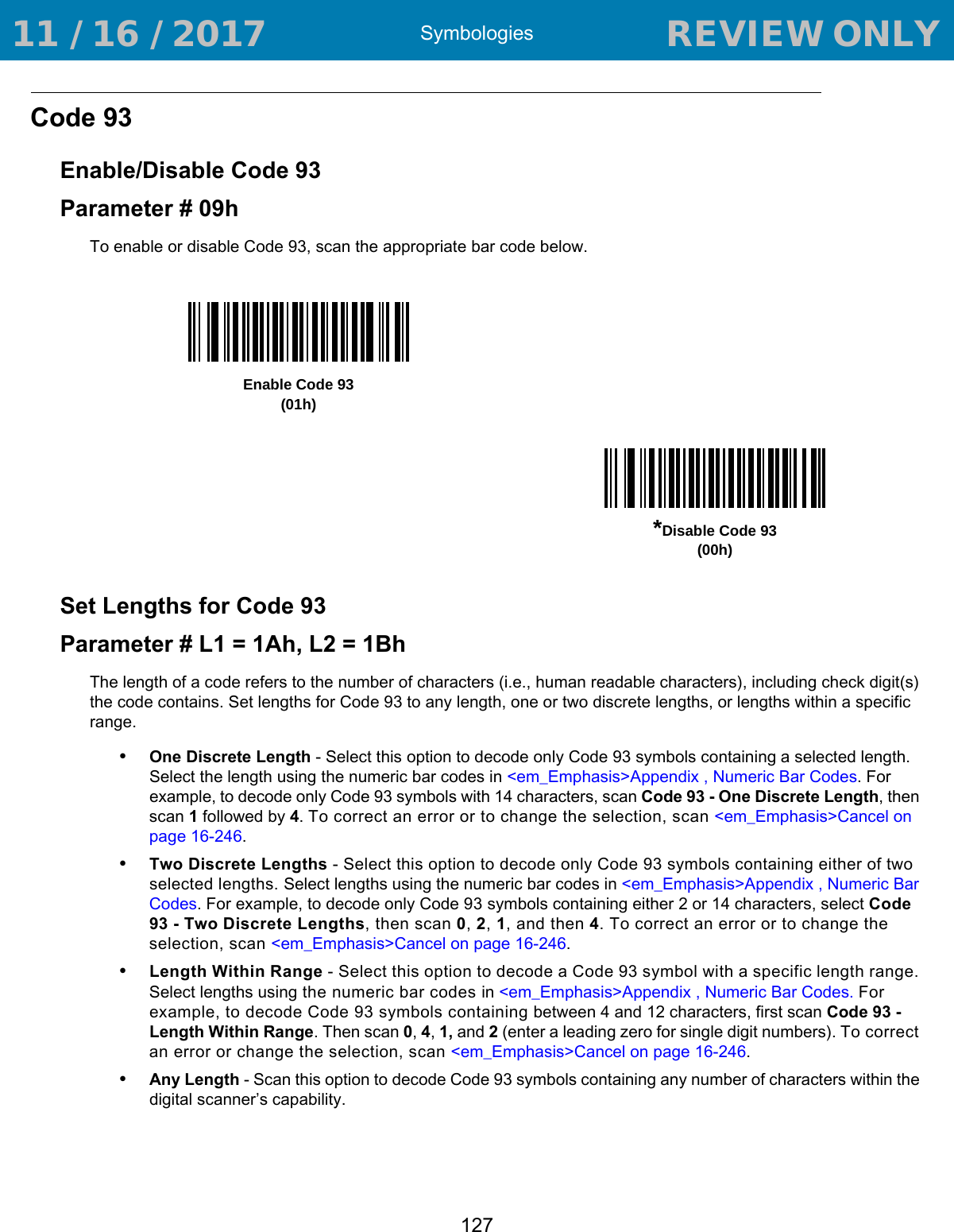 Symbologies127Code 93Enable/Disable Code 93Parameter # 09hTo enable or disable Code 93, scan the appropriate bar code below. Set Lengths for Code 93Parameter # L1 = 1Ah, L2 = 1BhThe length of a code refers to the number of characters (i.e., human readable characters), including check digit(s) the code contains. Set lengths for Code 93 to any length, one or two discrete lengths, or lengths within a specific range.•One Discrete Length - Select this option to decode only Code 93 symbols containing a selected length. Select the length using the numeric bar codes in &lt;em_Emphasis&gt;Appendix , Numeric Bar Codes. For example, to decode only Code 93 symbols with 14 characters, scan Code 93 - One Discrete Length, then scan 1 followed by 4. To correct an error or to change the selection, scan &lt;em_Emphasis&gt;Cancel on page 16-246.•Two Discrete Lengths - Select this option to decode only Code 93 symbols containing either of two selected lengths. Select lengths using the numeric bar codes in &lt;em_Emphasis&gt;Appendix , Numeric Bar Codes. For example, to decode only Code 93 symbols containing either 2 or 14 characters, select Code 93 - Two Discrete Lengths, then scan 0, 2, 1, and then 4. To correct an error or to change the selection, scan &lt;em_Emphasis&gt;Cancel on page 16-246.•Length Within Range - Select this option to decode a Code 93 symbol with a specific length range. Select lengths using the numeric bar codes in &lt;em_Emphasis&gt;Appendix , Numeric Bar Codes. For example, to decode Code 93 symbols containing between 4 and 12 characters, first scan Code 93 - Length Within Range. Then scan 0, 4, 1, and 2 (enter a leading zero for single digit numbers). To correct an error or change the selection, scan &lt;em_Emphasis&gt;Cancel on page 16-246.•Any Length - Scan this option to decode Code 93 symbols containing any number of characters within the digital scanner’s capability.Enable Code 93(01h)*Disable Code 93(00h) 11 / 16 / 2017                                  REVIEW ONLY                             REVIEW ONLY - REVIEW ONLY - REVIEW ONLY