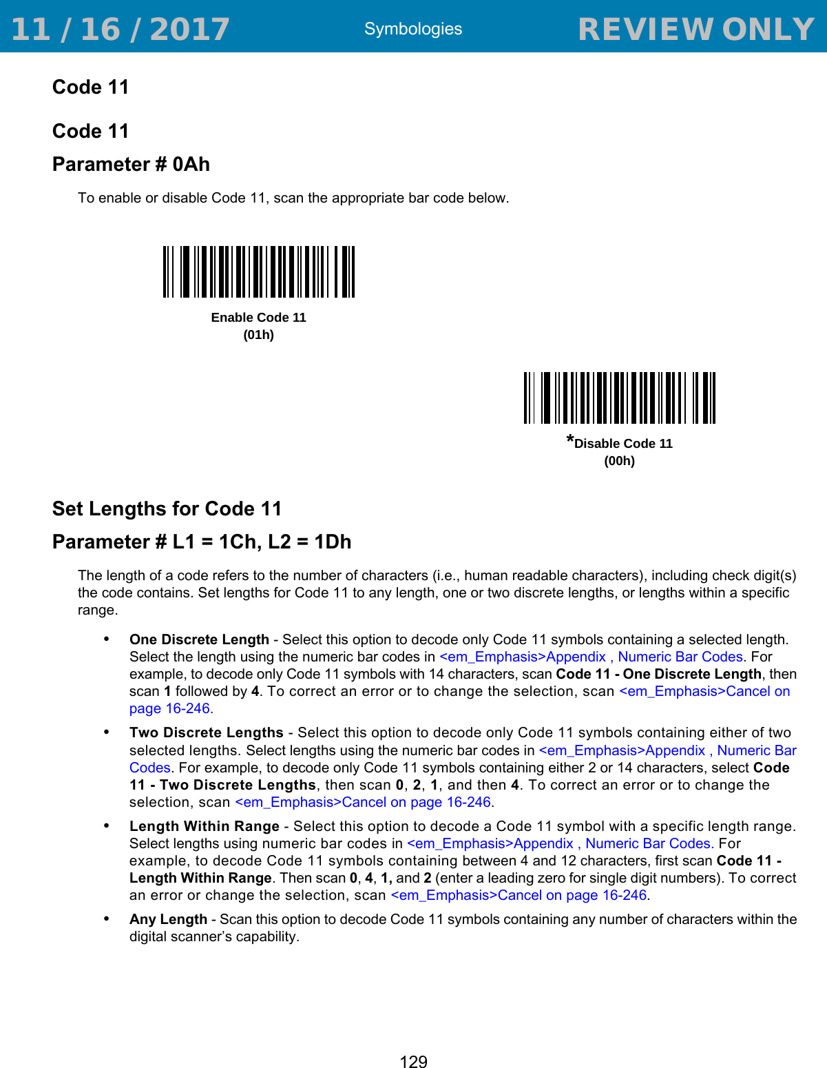 Symbologies129Code 11Code 11Parameter # 0AhTo enable or disable Code 11, scan the appropriate bar code below. Set Lengths for Code 11Parameter # L1 = 1Ch, L2 = 1DhThe length of a code refers to the number of characters (i.e., human readable characters), including check digit(s) the code contains. Set lengths for Code 11 to any length, one or two discrete lengths, or lengths within a specific range.•One Discrete Length - Select this option to decode only Code 11 symbols containing a selected length. Select the length using the numeric bar codes in &lt;em_Emphasis&gt;Appendix , Numeric Bar Codes. For example, to decode only Code 11 symbols with 14 characters, scan Code 11 - One Discrete Length, then scan 1 followed by 4. To correct an error or to change the selection, scan &lt;em_Emphasis&gt;Cancel on page 16-246.•Two Discrete Lengths - Select this option to decode only Code 11 symbols containing either of two selected lengths. Select lengths using the numeric bar codes in &lt;em_Emphasis&gt;Appendix , Numeric Bar Codes. For example, to decode only Code 11 symbols containing either 2 or 14 characters, select Code 11 - Two Discrete Lengths, then scan 0, 2, 1, and then 4. To correct an error or to change the selection, scan &lt;em_Emphasis&gt;Cancel on page 16-246.•Length Within Range - Select this option to decode a Code 11 symbol with a specific length range. Select lengths using numeric bar codes in &lt;em_Emphasis&gt;Appendix , Numeric Bar Codes. For example, to decode Code 11 symbols containing between 4 and 12 characters, first scan Code 11 - Length Within Range. Then scan 0, 4, 1, and 2 (enter a leading zero for single digit numbers). To correct an error or change the selection, scan &lt;em_Emphasis&gt;Cancel on page 16-246.•Any Length - Scan this option to decode Code 11 symbols containing any number of characters within the digital scanner’s capability. Enable Code 11(01h)*Disable Code 11(00h) 11 / 16 / 2017                                  REVIEW ONLY                             REVIEW ONLY - REVIEW ONLY - REVIEW ONLY