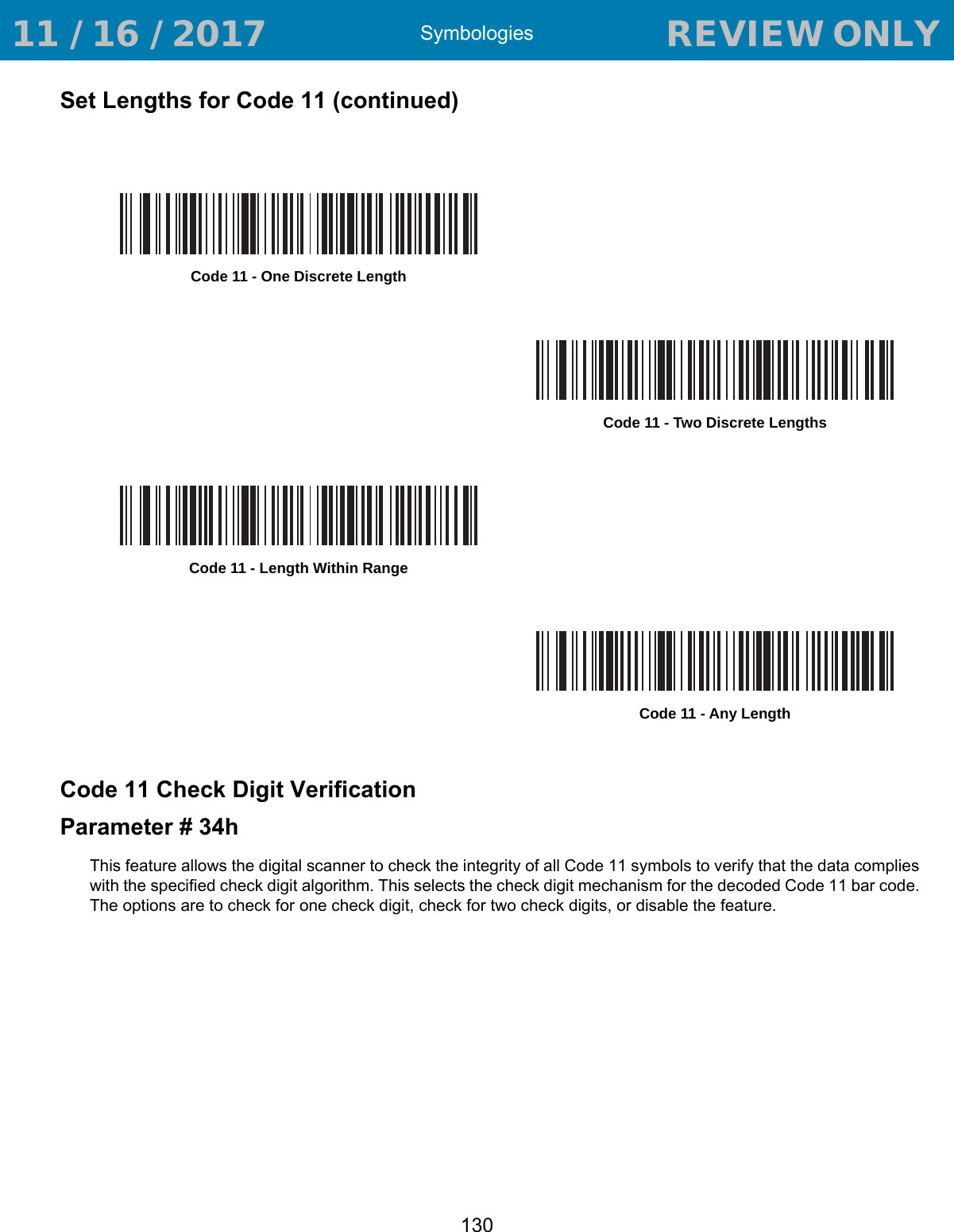 Symbologies130Set Lengths for Code 11 (continued)Code 11 Check Digit VerificationParameter # 34hThis feature allows the digital scanner to check the integrity of all Code 11 symbols to verify that the data complies with the specified check digit algorithm. This selects the check digit mechanism for the decoded Code 11 bar code. The options are to check for one check digit, check for two check digits, or disable the feature.Code 11 - One Discrete LengthCode 11 - Two Discrete LengthsCode 11 - Length Within RangeCode 11 - Any Length 11 / 16 / 2017                                  REVIEW ONLY                             REVIEW ONLY - REVIEW ONLY - REVIEW ONLY