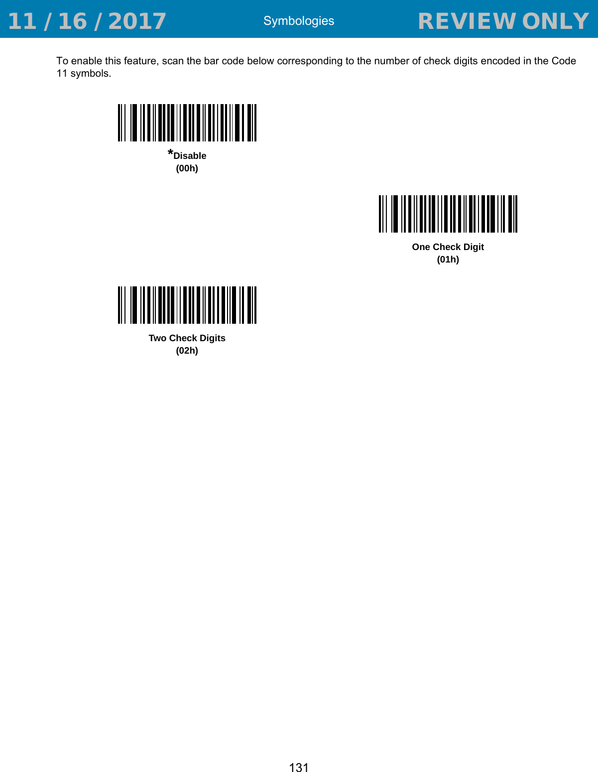 Symbologies131To enable this feature, scan the bar code below corresponding to the number of check digits encoded in the Code 11 symbols.*Disable(00h)One Check Digit(01h)Two Check Digits(02h) 11 / 16 / 2017                                  REVIEW ONLY                             REVIEW ONLY - REVIEW ONLY - REVIEW ONLY