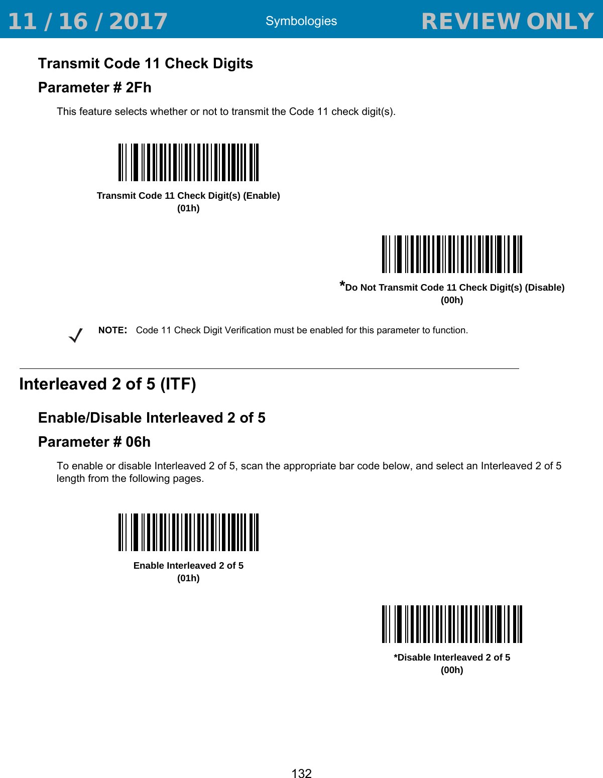 Symbologies132Transmit Code 11 Check DigitsParameter # 2FhThis feature selects whether or not to transmit the Code 11 check digit(s). Interleaved 2 of 5 (ITF)Enable/Disable Interleaved 2 of 5Parameter # 06hTo enable or disable Interleaved 2 of 5, scan the appropriate bar code below, and select an Interleaved 2 of 5 length from the following pages.Transmit Code 11 Check Digit(s) (Enable)(01h)*Do Not Transmit Code 11 Check Digit(s) (Disable)(00h)NOTE:Code 11 Check Digit Verification must be enabled for this parameter to function.Enable Interleaved 2 of 5(01h)*Disable Interleaved 2 of 5(00h) 11 / 16 / 2017                                  REVIEW ONLY                             REVIEW ONLY - REVIEW ONLY - REVIEW ONLY