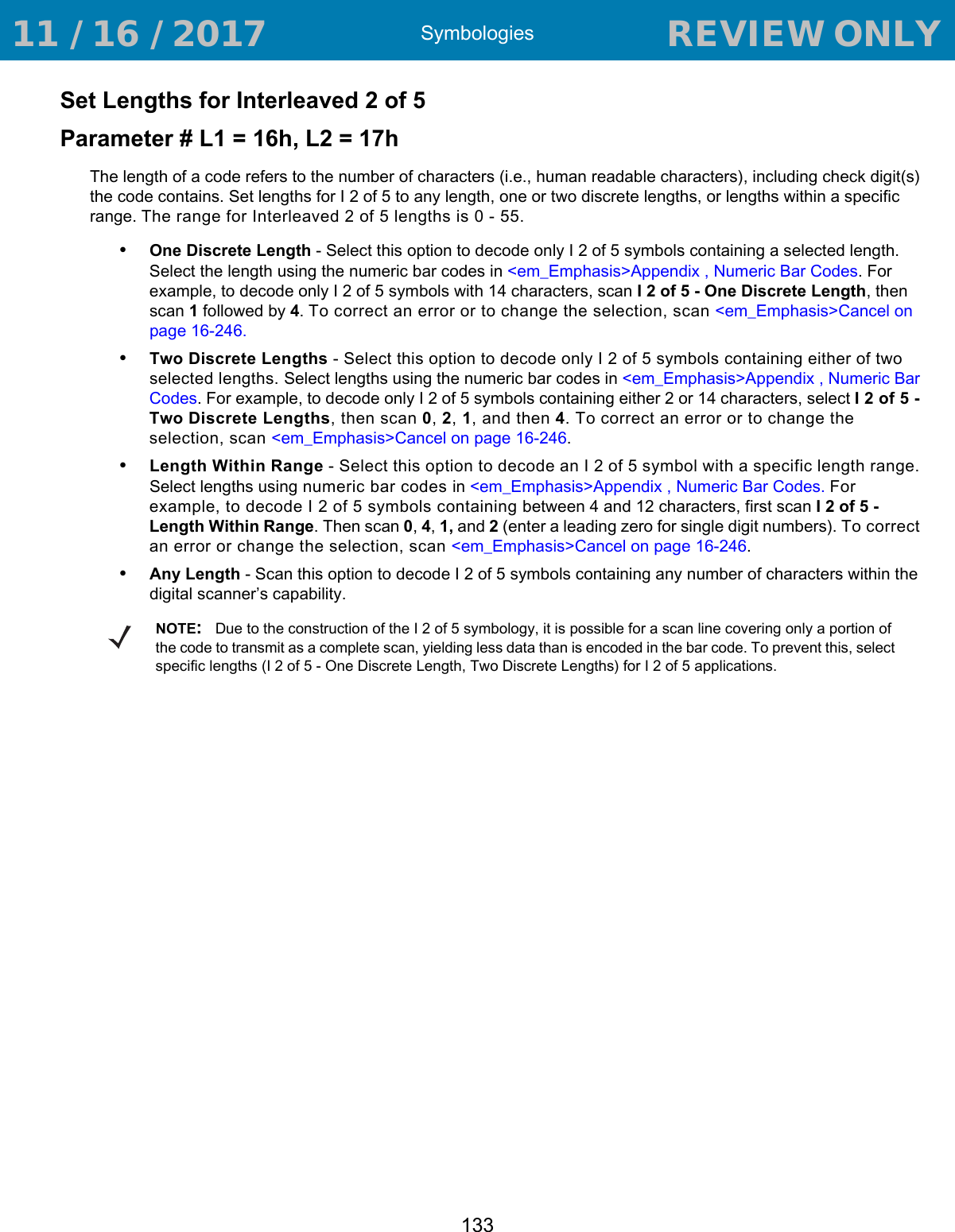 Symbologies133Set Lengths for Interleaved 2 of 5 Parameter # L1 = 16h, L2 = 17hThe length of a code refers to the number of characters (i.e., human readable characters), including check digit(s) the code contains. Set lengths for I 2 of 5 to any length, one or two discrete lengths, or lengths within a specific range. The range for Interleaved 2 of 5 lengths is 0 - 55.•One Discrete Length - Select this option to decode only I 2 of 5 symbols containing a selected length. Select the length using the numeric bar codes in &lt;em_Emphasis&gt;Appendix , Numeric Bar Codes. For example, to decode only I 2 of 5 symbols with 14 characters, scan I 2 of 5 - One Discrete Length, then scan 1 followed by 4. To correct an error or to change the selection, scan &lt;em_Emphasis&gt;Cancel on page 16-246.•Two Discrete Lengths - Select this option to decode only I 2 of 5 symbols containing either of two selected lengths. Select lengths using the numeric bar codes in &lt;em_Emphasis&gt;Appendix , Numeric Bar Codes. For example, to decode only I 2 of 5 symbols containing either 2 or 14 characters, select I 2 of 5 - Two Discrete Lengths, then scan 0, 2, 1, and then 4. To correct an error or to change the selection, scan &lt;em_Emphasis&gt;Cancel on page 16-246.•Length Within Range - Select this option to decode an I 2 of 5 symbol with a specific length range. Select lengths using numeric bar codes in &lt;em_Emphasis&gt;Appendix , Numeric Bar Codes. For example, to decode I 2 of 5 symbols containing between 4 and 12 characters, first scan I 2 of 5 - Length Within Range. Then scan 0, 4, 1, and 2 (enter a leading zero for single digit numbers). To correct an error or change the selection, scan &lt;em_Emphasis&gt;Cancel on page 16-246.•Any Length - Scan this option to decode I 2 of 5 symbols containing any number of characters within the digital scanner’s capability. NOTE:Due to the construction of the I 2 of 5 symbology, it is possible for a scan line covering only a portion of the code to transmit as a complete scan, yielding less data than is encoded in the bar code. To prevent this, select specific lengths (I 2 of 5 - One Discrete Length, Two Discrete Lengths) for I 2 of 5 applications. 11 / 16 / 2017                                  REVIEW ONLY                             REVIEW ONLY - REVIEW ONLY - REVIEW ONLY