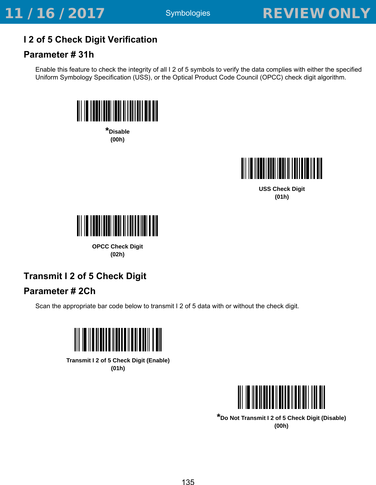 Symbologies135I 2 of 5 Check Digit VerificationParameter # 31hEnable this feature to check the integrity of all I 2 of 5 symbols to verify the data complies with either the specified Uniform Symbology Specification (USS), or the Optical Product Code Council (OPCC) check digit algorithm.Transmit I 2 of 5 Check DigitParameter # 2ChScan the appropriate bar code below to transmit I 2 of 5 data with or without the check digit. *Disable(00h)USS Check Digit (01h)OPCC Check Digit (02h)Transmit I 2 of 5 Check Digit (Enable)(01h)*Do Not Transmit I 2 of 5 Check Digit (Disable)(00h) 11 / 16 / 2017                                  REVIEW ONLY                             REVIEW ONLY - REVIEW ONLY - REVIEW ONLY