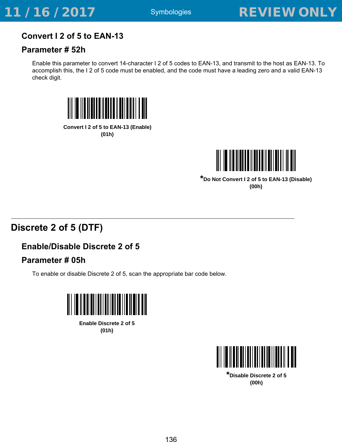 Symbologies136Convert I 2 of 5 to EAN-13Parameter # 52hEnable this parameter to convert 14-character I 2 of 5 codes to EAN-13, and transmit to the host as EAN-13. To accomplish this, the I 2 of 5 code must be enabled, and the code must have a leading zero and a valid EAN-13 check digit. Discrete 2 of 5 (DTF)Enable/Disable Discrete 2 of 5Parameter # 05hTo enable or disable Discrete 2 of 5, scan the appropriate bar code below. Convert I 2 of 5 to EAN-13 (Enable)(01h)*Do Not Convert I 2 of 5 to EAN-13 (Disable)(00h)Enable Discrete 2 of 5(01h)*Disable Discrete 2 of 5(00h) 11 / 16 / 2017                                  REVIEW ONLY                             REVIEW ONLY - REVIEW ONLY - REVIEW ONLY