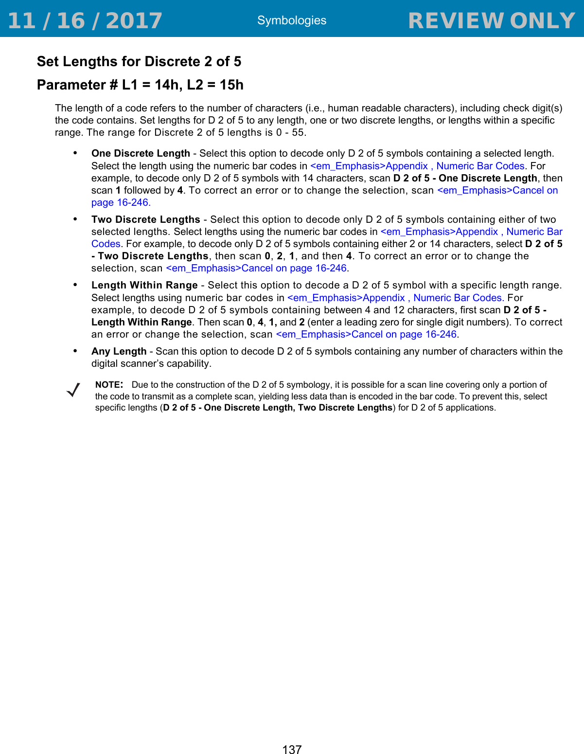 Symbologies137Set Lengths for Discrete 2 of 5 Parameter # L1 = 14h, L2 = 15hThe length of a code refers to the number of characters (i.e., human readable characters), including check digit(s) the code contains. Set lengths for D 2 of 5 to any length, one or two discrete lengths, or lengths within a specific range. The range for Discrete 2 of 5 lengths is 0 - 55.•One Discrete Length - Select this option to decode only D 2 of 5 symbols containing a selected length. Select the length using the numeric bar codes in &lt;em_Emphasis&gt;Appendix , Numeric Bar Codes. For example, to decode only D 2 of 5 symbols with 14 characters, scan D 2 of 5 - One Discrete Length, then scan 1 followed by 4. To correct an error or to change the selection, scan &lt;em_Emphasis&gt;Cancel on page 16-246.•Two Discrete Lengths - Select this option to decode only D 2 of 5 symbols containing either of two selected lengths. Select lengths using the numeric bar codes in &lt;em_Emphasis&gt;Appendix , Numeric Bar Codes. For example, to decode only D 2 of 5 symbols containing either 2 or 14 characters, select D 2 of 5 - Two Discrete Lengths, then scan 0, 2, 1, and then 4. To correct an error or to change the selection, scan &lt;em_Emphasis&gt;Cancel on page 16-246.•Length Within Range - Select this option to decode a D 2 of 5 symbol with a specific length range. Select lengths using numeric bar codes in &lt;em_Emphasis&gt;Appendix , Numeric Bar Codes. For example, to decode D 2 of 5 symbols containing between 4 and 12 characters, first scan D 2 of 5 - Length Within Range. Then scan 0, 4, 1, and 2 (enter a leading zero for single digit numbers). To correct an error or change the selection, scan &lt;em_Emphasis&gt;Cancel on page 16-246.•Any Length - Scan this option to decode D 2 of 5 symbols containing any number of characters within the digital scanner’s capability. NOTE:Due to the construction of the D 2 of 5 symbology, it is possible for a scan line covering only a portion of the code to transmit as a complete scan, yielding less data than is encoded in the bar code. To prevent this, select specific lengths (D 2 of 5 - One Discrete Length, Two Discrete Lengths) for D 2 of 5 applications. 11 / 16 / 2017                                  REVIEW ONLY                             REVIEW ONLY - REVIEW ONLY - REVIEW ONLY