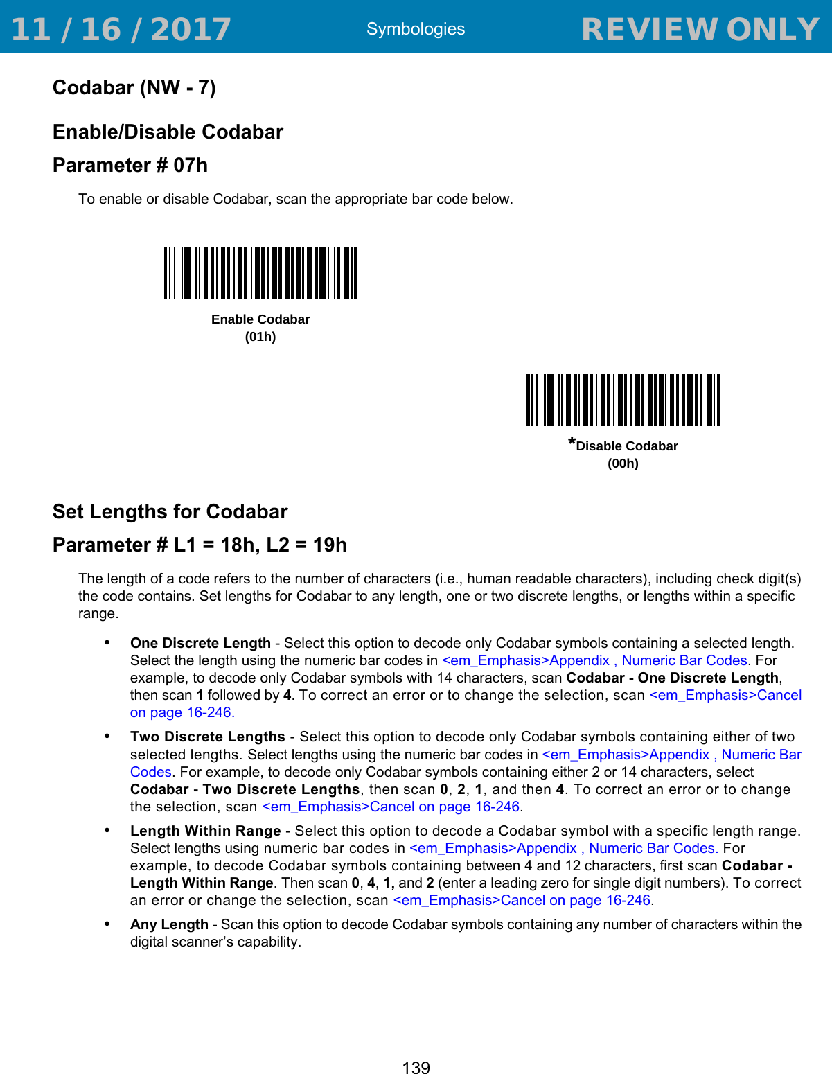 Symbologies139Codabar (NW - 7)Enable/Disable CodabarParameter # 07hTo enable or disable Codabar, scan the appropriate bar code below. Set Lengths for CodabarParameter # L1 = 18h, L2 = 19hThe length of a code refers to the number of characters (i.e., human readable characters), including check digit(s) the code contains. Set lengths for Codabar to any length, one or two discrete lengths, or lengths within a specific range.•One Discrete Length - Select this option to decode only Codabar symbols containing a selected length. Select the length using the numeric bar codes in &lt;em_Emphasis&gt;Appendix , Numeric Bar Codes. For example, to decode only Codabar symbols with 14 characters, scan Codabar - One Discrete Length, then scan 1 followed by 4. To correct an error or to change the selection, scan &lt;em_Emphasis&gt;Cancel on page 16-246.•Two Discrete Lengths - Select this option to decode only Codabar symbols containing either of two selected lengths. Select lengths using the numeric bar codes in &lt;em_Emphasis&gt;Appendix , Numeric Bar Codes. For example, to decode only Codabar symbols containing either 2 or 14 characters, select Codabar - Two Discrete Lengths, then scan 0, 2, 1, and then 4. To correct an error or to change the selection, scan &lt;em_Emphasis&gt;Cancel on page 16-246.•Length Within Range - Select this option to decode a Codabar symbol with a specific length range. Select lengths using numeric bar codes in &lt;em_Emphasis&gt;Appendix , Numeric Bar Codes. For example, to decode Codabar symbols containing between 4 and 12 characters, first scan Codabar - Length Within Range. Then scan 0, 4, 1, and 2 (enter a leading zero for single digit numbers). To correct an error or change the selection, scan &lt;em_Emphasis&gt;Cancel on page 16-246.•Any Length - Scan this option to decode Codabar symbols containing any number of characters within the digital scanner’s capability.Enable Codabar(01h)*Disable Codabar(00h) 11 / 16 / 2017                                  REVIEW ONLY                             REVIEW ONLY - REVIEW ONLY - REVIEW ONLY