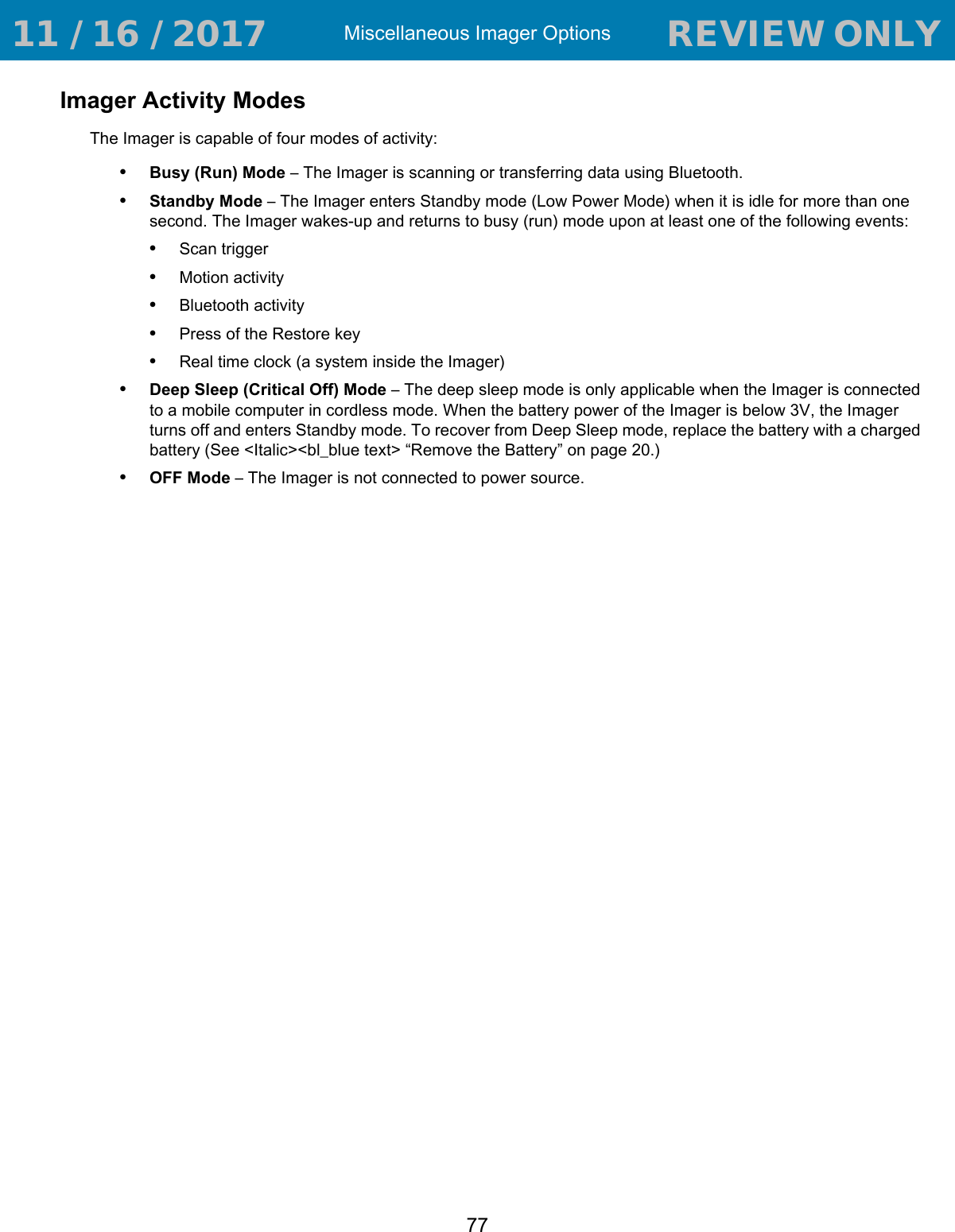 Miscellaneous Imager Options77Imager Activity ModesThe Imager is capable of four modes of activity:•Busy (Run) Mode – The Imager is scanning or transferring data using Bluetooth.•Standby Mode – The Imager enters Standby mode (Low Power Mode) when it is idle for more than one second. The Imager wakes-up and returns to busy (run) mode upon at least one of the following events:•Scan trigger•Motion activity•Bluetooth activity•Press of the Restore key•Real time clock (a system inside the Imager)•Deep Sleep (Critical Off) Mode – The deep sleep mode is only applicable when the Imager is connected to a mobile computer in cordless mode. When the battery power of the Imager is below 3V, the Imager turns off and enters Standby mode. To recover from Deep Sleep mode, replace the battery with a charged battery (See &lt;Italic&gt;&lt;bl_blue text&gt; “Remove the Battery” on page20.)•OFF Mode – The Imager is not connected to power source. 11 / 16 / 2017                                  REVIEW ONLY                             REVIEW ONLY - REVIEW ONLY - REVIEW ONLY