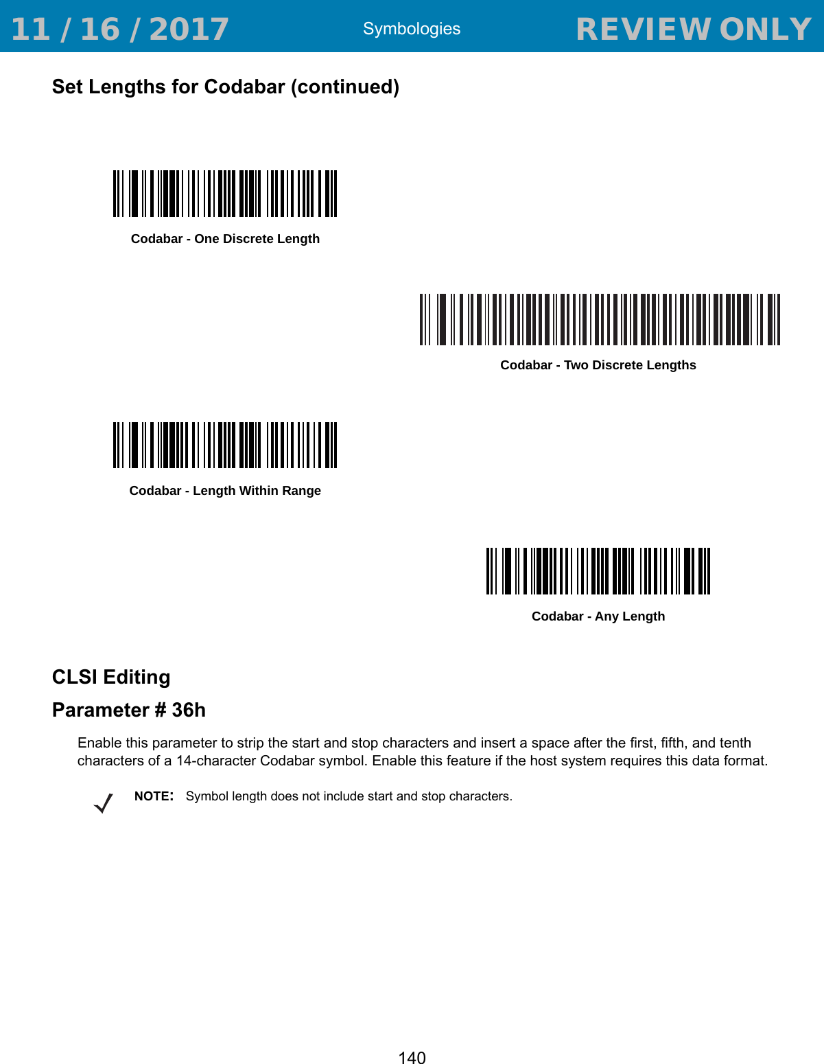 Symbologies140Set Lengths for Codabar (continued)CLSI EditingParameter # 36hEnable this parameter to strip the start and stop characters and insert a space after the first, fifth, and tenth characters of a 14-character Codabar symbol. Enable this feature if the host system requires this data format.Codabar - One Discrete LengthCodabar - Two Discrete LengthsCodabar - Length Within RangeCodabar - Any LengthNOTE:Symbol length does not include start and stop characters. 11 / 16 / 2017                                  REVIEW ONLY                             REVIEW ONLY - REVIEW ONLY - REVIEW ONLY