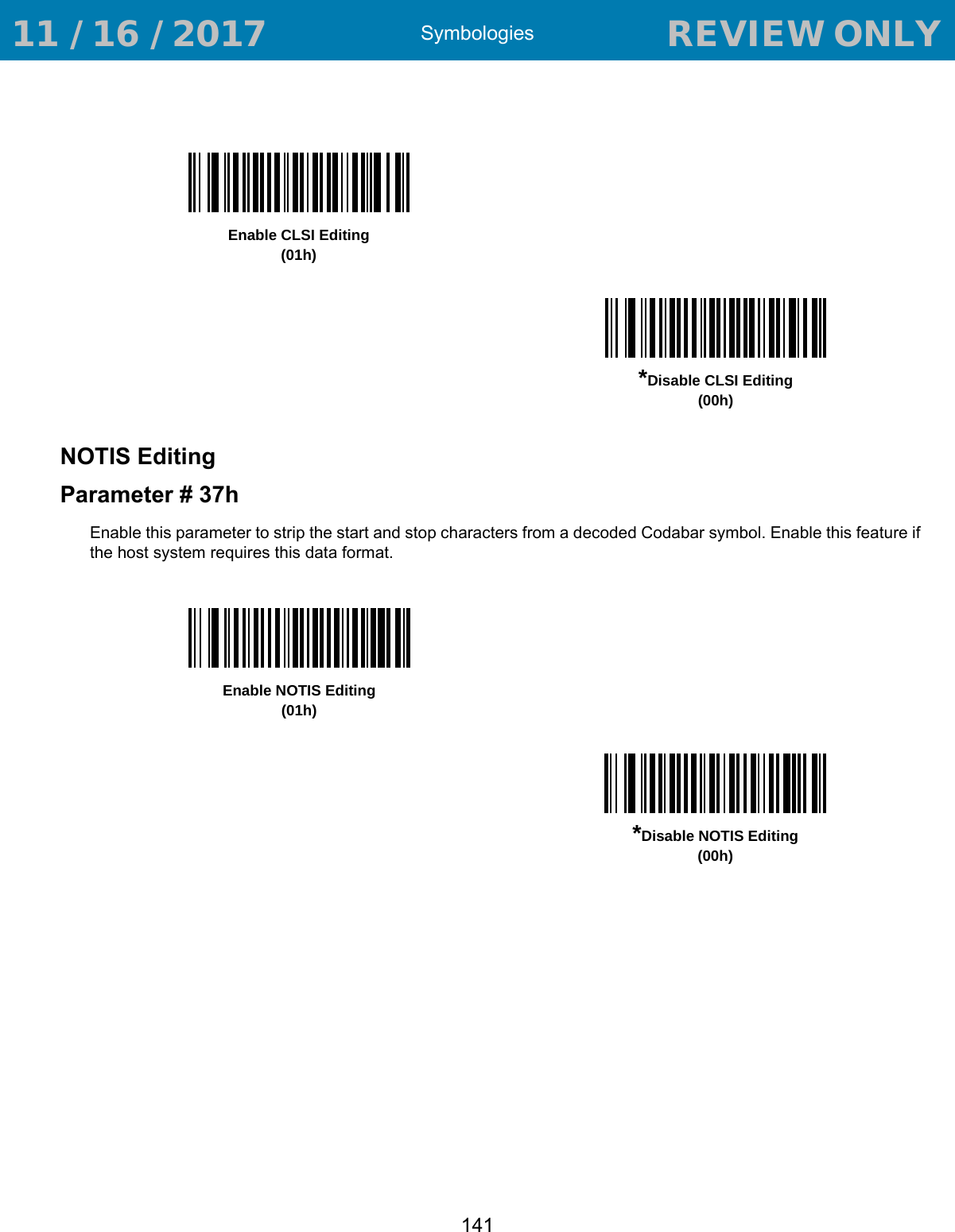 Symbologies141NOTIS EditingParameter # 37hEnable this parameter to strip the start and stop characters from a decoded Codabar symbol. Enable this feature if the host system requires this data format. Enable CLSI Editing(01h)*Disable CLSI Editing(00h)Enable NOTIS Editing(01h)*Disable NOTIS Editing(00h) 11 / 16 / 2017                                  REVIEW ONLY                             REVIEW ONLY - REVIEW ONLY - REVIEW ONLY