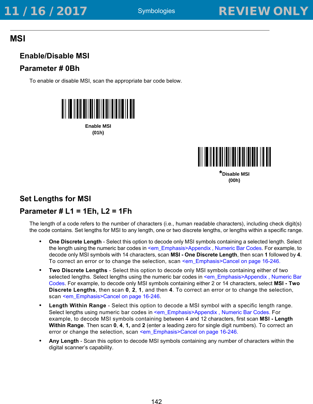 Symbologies142MSIEnable/Disable MSIParameter # 0BhTo enable or disable MSI, scan the appropriate bar code below. Set Lengths for MSIParameter # L1 = 1Eh, L2 = 1FhThe length of a code refers to the number of characters (i.e., human readable characters), including check digit(s) the code contains. Set lengths for MSI to any length, one or two discrete lengths, or lengths within a specific range.•One Discrete Length - Select this option to decode only MSI symbols containing a selected length. Select the length using the numeric bar codes in &lt;em_Emphasis&gt;Appendix , Numeric Bar Codes. For example, to decode only MSI symbols with 14 characters, scan MSI - One Discrete Length, then scan 1 followed by 4. To correct an error or to change the selection, scan &lt;em_Emphasis&gt;Cancel on page 16-246.•Two Discrete Lengths - Select this option to decode only MSI symbols containing either of two selected lengths. Select lengths using the numeric bar codes in &lt;em_Emphasis&gt;Appendix , Numeric Bar Codes. For example, to decode only MSI symbols containing either 2 or 14 characters, select MSI - Two Discrete Lengths, then scan 0, 2, 1, and then 4. To correct an error or to change the selection, scan &lt;em_Emphasis&gt;Cancel on page 16-246.•Length Within Range - Select this option to decode a MSI symbol with a specific length range. Select lengths using numeric bar codes in &lt;em_Emphasis&gt;Appendix , Numeric Bar Codes. For example, to decode MSI symbols containing between 4 and 12 characters, first scan MSI - Length Within Range. Then scan 0, 4, 1, and 2 (enter a leading zero for single digit numbers). To correct an error or change the selection, scan &lt;em_Emphasis&gt;Cancel on page 16-246.•Any Length - Scan this option to decode MSI symbols containing any number of characters within the digital scanner’s capability.Enable MSI(01h)*Disable MSI(00h) 11 / 16 / 2017                                  REVIEW ONLY                             REVIEW ONLY - REVIEW ONLY - REVIEW ONLY