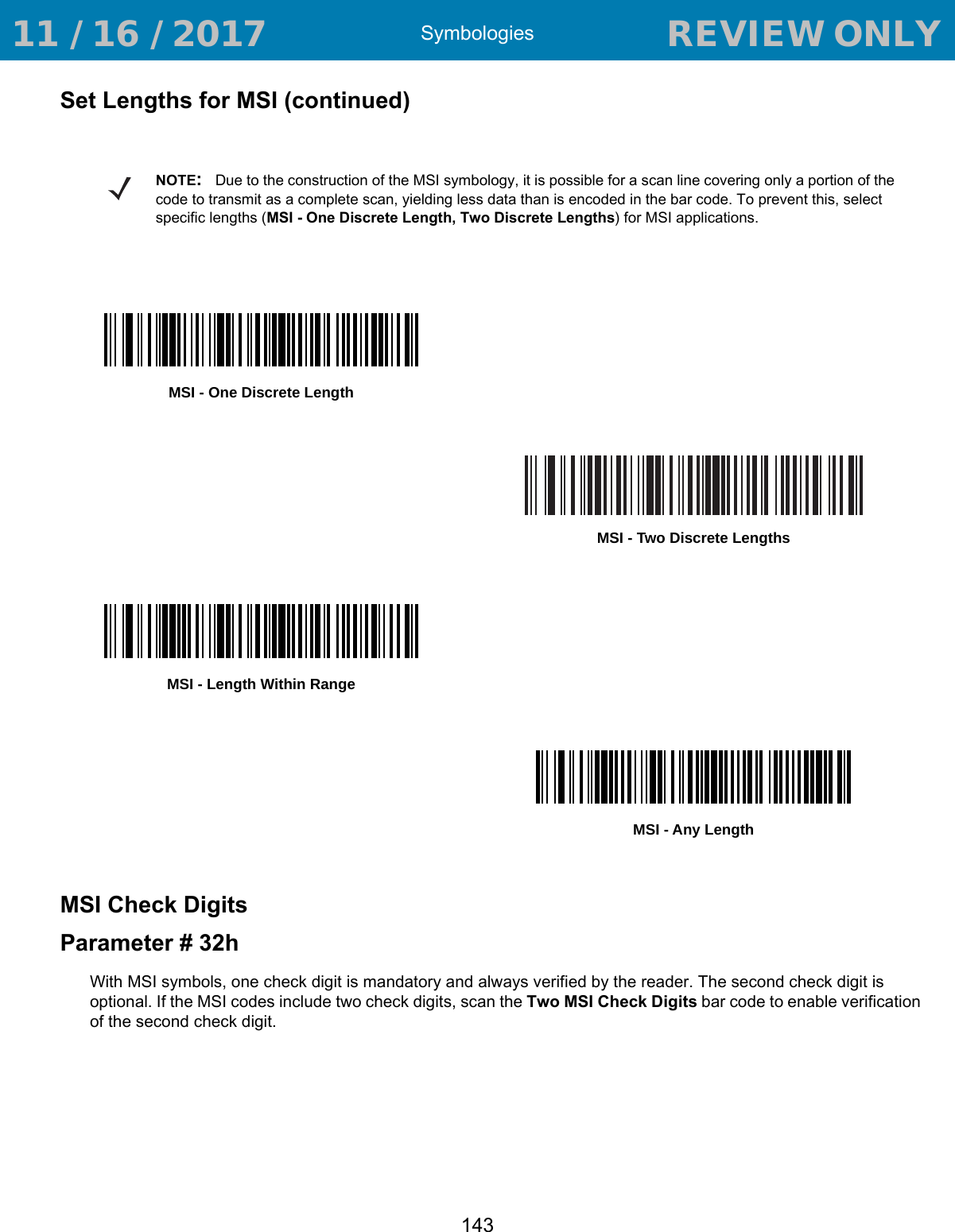 Symbologies143Set Lengths for MSI (continued)MSI Check DigitsParameter # 32hWith MSI symbols, one check digit is mandatory and always verified by the reader. The second check digit is optional. If the MSI codes include two check digits, scan the Two MSI Check Digits bar code to enable verification of the second check digit.NOTE:Due to the construction of the MSI symbology, it is possible for a scan line covering only a portion of the code to transmit as a complete scan, yielding less data than is encoded in the bar code. To prevent this, select specific lengths (MSI - One Discrete Length, Two Discrete Lengths) for MSI applications.MSI - One Discrete LengthMSI - Two Discrete LengthsMSI - Length Within RangeMSI - Any Length 11 / 16 / 2017                                  REVIEW ONLY                             REVIEW ONLY - REVIEW ONLY - REVIEW ONLY