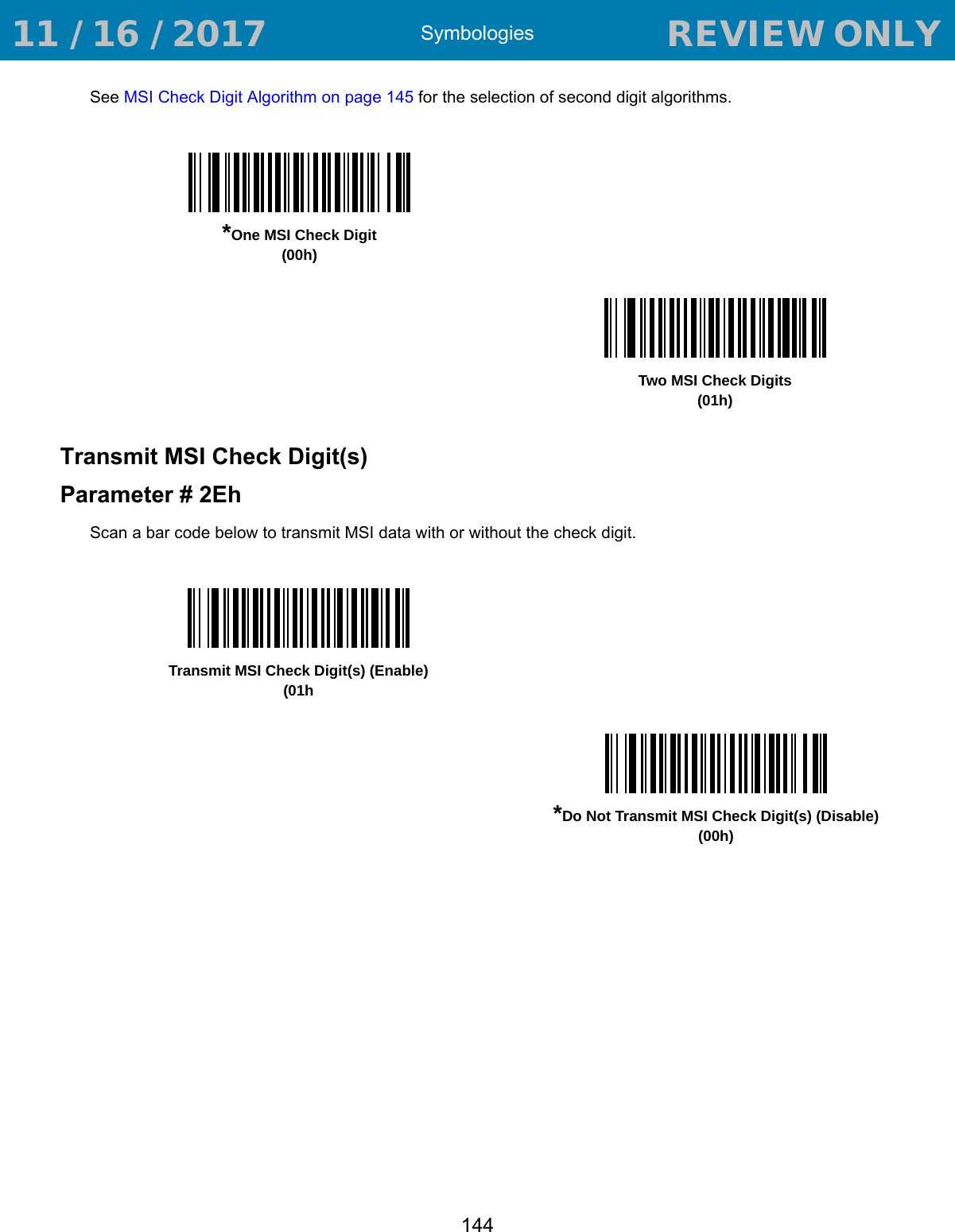 Symbologies144See MSI Check Digit Algorithm on page 145 for the selection of second digit algorithms. Transmit MSI Check Digit(s)Parameter # 2EhScan a bar code below to transmit MSI data with or without the check digit. *One MSI Check Digit(00h)Two MSI Check Digits(01h)Transmit MSI Check Digit(s) (Enable)(01h*Do Not Transmit MSI Check Digit(s) (Disable)(00h) 11 / 16 / 2017                                  REVIEW ONLY                             REVIEW ONLY - REVIEW ONLY - REVIEW ONLY