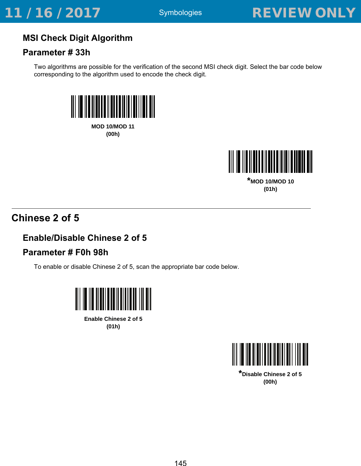 Symbologies145MSI Check Digit AlgorithmParameter # 33hTwo algorithms are possible for the verification of the second MSI check digit. Select the bar code below corresponding to the algorithm used to encode the check digit. Chinese 2 of 5Enable/Disable Chinese 2 of 5Parameter # F0h 98hTo enable or disable Chinese 2 of 5, scan the appropriate bar code below. MOD 10/MOD 11(00h)*MOD 10/MOD 10(01h)Enable Chinese 2 of 5(01h)*Disable Chinese 2 of 5(00h) 11 / 16 / 2017                                  REVIEW ONLY                             REVIEW ONLY - REVIEW ONLY - REVIEW ONLY