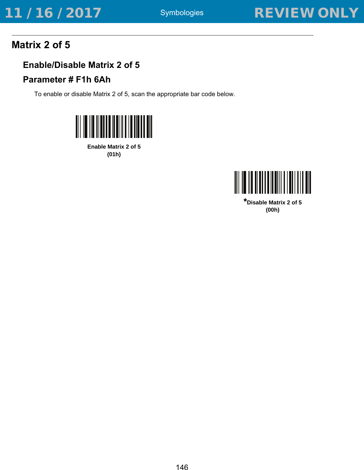 Symbologies146Matrix 2 of 5Enable/Disable Matrix 2 of 5Parameter # F1h 6AhTo enable or disable Matrix 2 of 5, scan the appropriate bar code below.Enable Matrix 2 of 5 (01h)*Disable Matrix 2 of 5 (00h) 11 / 16 / 2017                                  REVIEW ONLY                             REVIEW ONLY - REVIEW ONLY - REVIEW ONLY