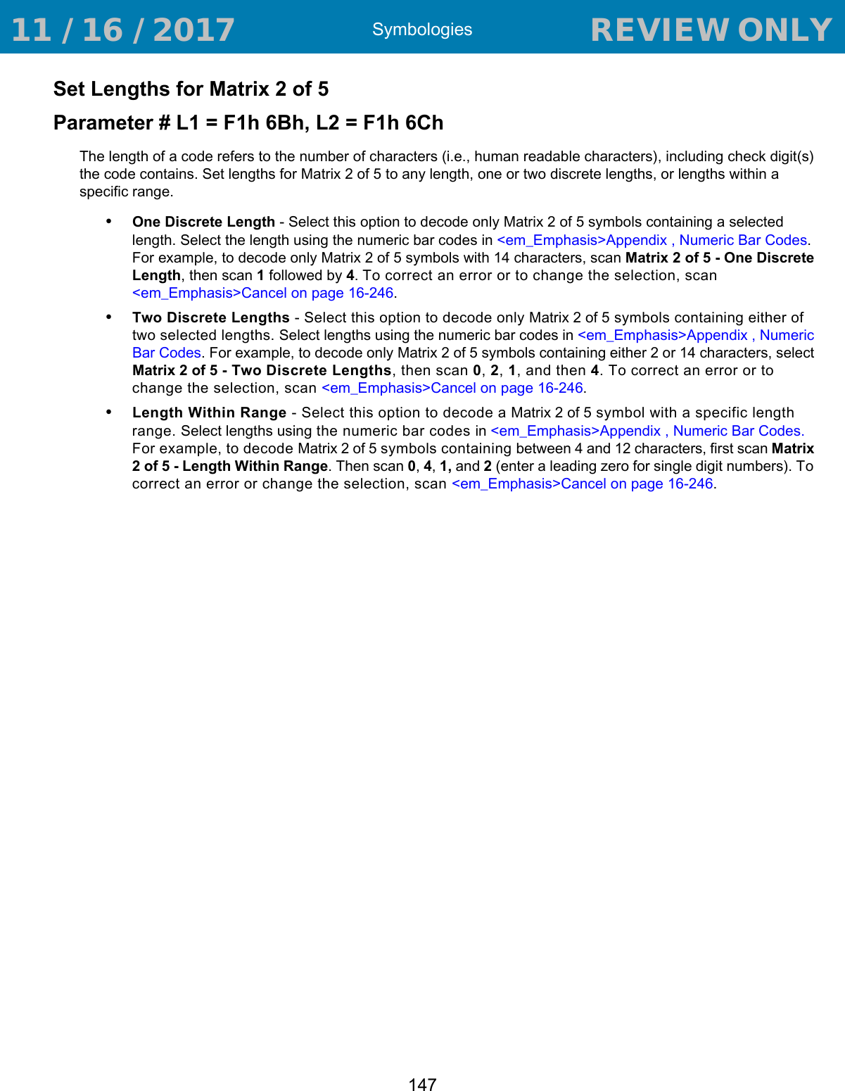 Symbologies147Set Lengths for Matrix 2 of 5Parameter # L1 = F1h 6Bh, L2 = F1h 6ChThe length of a code refers to the number of characters (i.e., human readable characters), including check digit(s) the code contains. Set lengths for Matrix 2 of 5 to any length, one or two discrete lengths, or lengths within a specific range.•One Discrete Length - Select this option to decode only Matrix 2 of 5 symbols containing a selected length. Select the length using the numeric bar codes in &lt;em_Emphasis&gt;Appendix , Numeric Bar Codes. For example, to decode only Matrix 2 of 5 symbols with 14 characters, scan Matrix 2 of 5 - One Discrete Length, then scan 1 followed by 4. To correct an error or to change the selection, scan &lt;em_Emphasis&gt;Cancel on page 16-246.•Two Discrete Lengths - Select this option to decode only Matrix 2 of 5 symbols containing either of two selected lengths. Select lengths using the numeric bar codes in &lt;em_Emphasis&gt;Appendix , Numeric Bar Codes. For example, to decode only Matrix 2 of 5 symbols containing either 2 or 14 characters, select Matrix 2 of 5 - Two Discrete Lengths, then scan 0, 2, 1, and then 4. To correct an error or to change the selection, scan &lt;em_Emphasis&gt;Cancel on page 16-246.•Length Within Range - Select this option to decode a Matrix 2 of 5 symbol with a specific length range. Select lengths using the numeric bar codes in &lt;em_Emphasis&gt;Appendix , Numeric Bar Codes. For example, to decode Matrix 2 of 5 symbols containing between 4 and 12 characters, first scan Matrix 2 of 5 - Length Within Range. Then scan 0, 4, 1, and 2 (enter a leading zero for single digit numbers). To correct an error or change the selection, scan &lt;em_Emphasis&gt;Cancel on page 16-246. 11 / 16 / 2017                                  REVIEW ONLY                             REVIEW ONLY - REVIEW ONLY - REVIEW ONLY