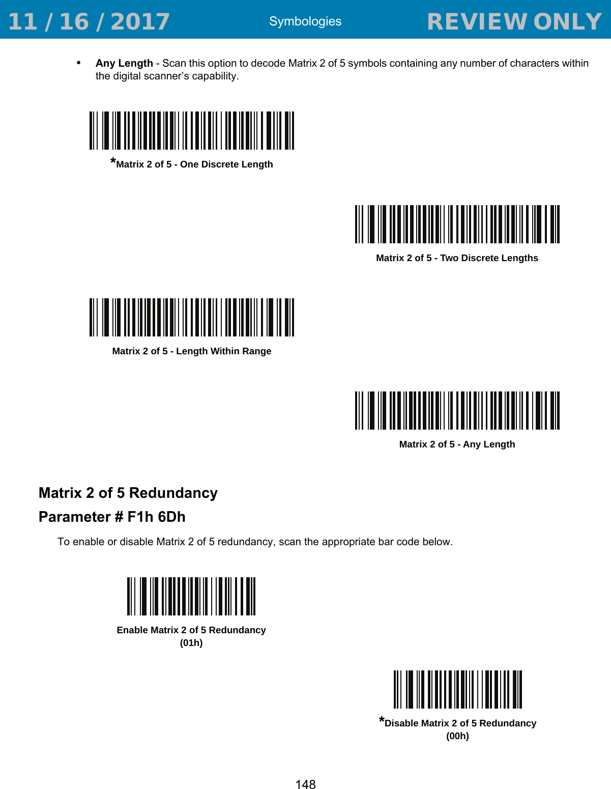 Symbologies148•Any Length - Scan this option to decode Matrix 2 of 5 symbols containing any number of characters within the digital scanner’s capability.Matrix 2 of 5 RedundancyParameter # F1h 6DhTo enable or disable Matrix 2 of 5 redundancy, scan the appropriate bar code below.*Matrix 2 of 5 - One Discrete LengthMatrix 2 of 5 - Two Discrete LengthsMatrix 2 of 5 - Length Within RangeMatrix 2 of 5 - Any LengthEnable Matrix 2 of 5 Redundancy(01h)*Disable Matrix 2 of 5 Redundancy(00h) 11 / 16 / 2017                                  REVIEW ONLY                             REVIEW ONLY - REVIEW ONLY - REVIEW ONLY