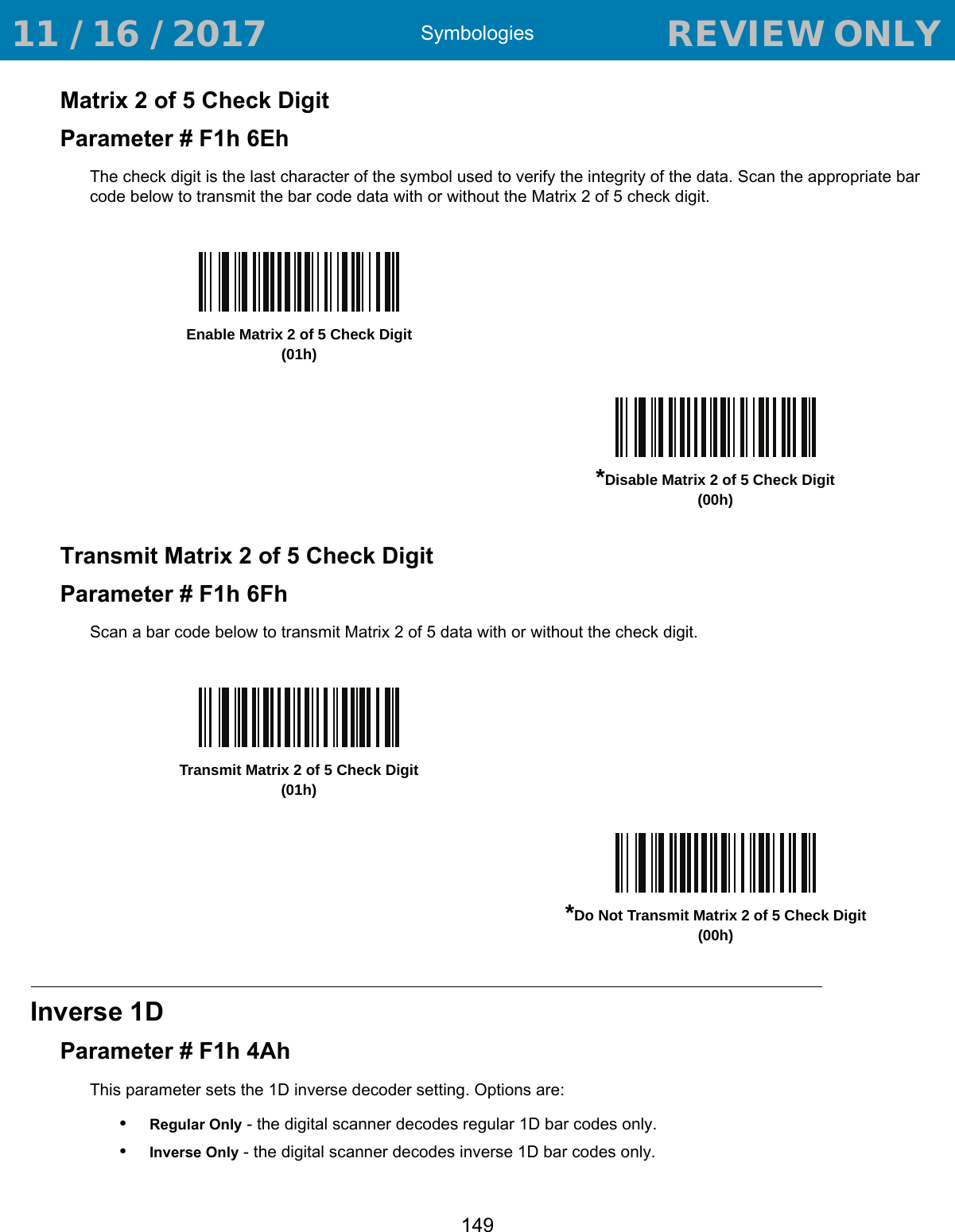 Symbologies149Matrix 2 of 5 Check DigitParameter # F1h 6EhThe check digit is the last character of the symbol used to verify the integrity of the data. Scan the appropriate bar code below to transmit the bar code data with or without the Matrix 2 of 5 check digit.Transmit Matrix 2 of 5 Check DigitParameter # F1h 6FhScan a bar code below to transmit Matrix 2 of 5 data with or without the check digit.Inverse 1DParameter # F1h 4AhThis parameter sets the 1D inverse decoder setting. Options are:•Regular Only - the digital scanner decodes regular 1D bar codes only.•Inverse Only - the digital scanner decodes inverse 1D bar codes only.Enable Matrix 2 of 5 Check Digit(01h)*Disable Matrix 2 of 5 Check Digit(00h)Transmit Matrix 2 of 5 Check Digit(01h)*Do Not Transmit Matrix 2 of 5 Check Digit(00h) 11 / 16 / 2017                                  REVIEW ONLY                             REVIEW ONLY - REVIEW ONLY - REVIEW ONLY