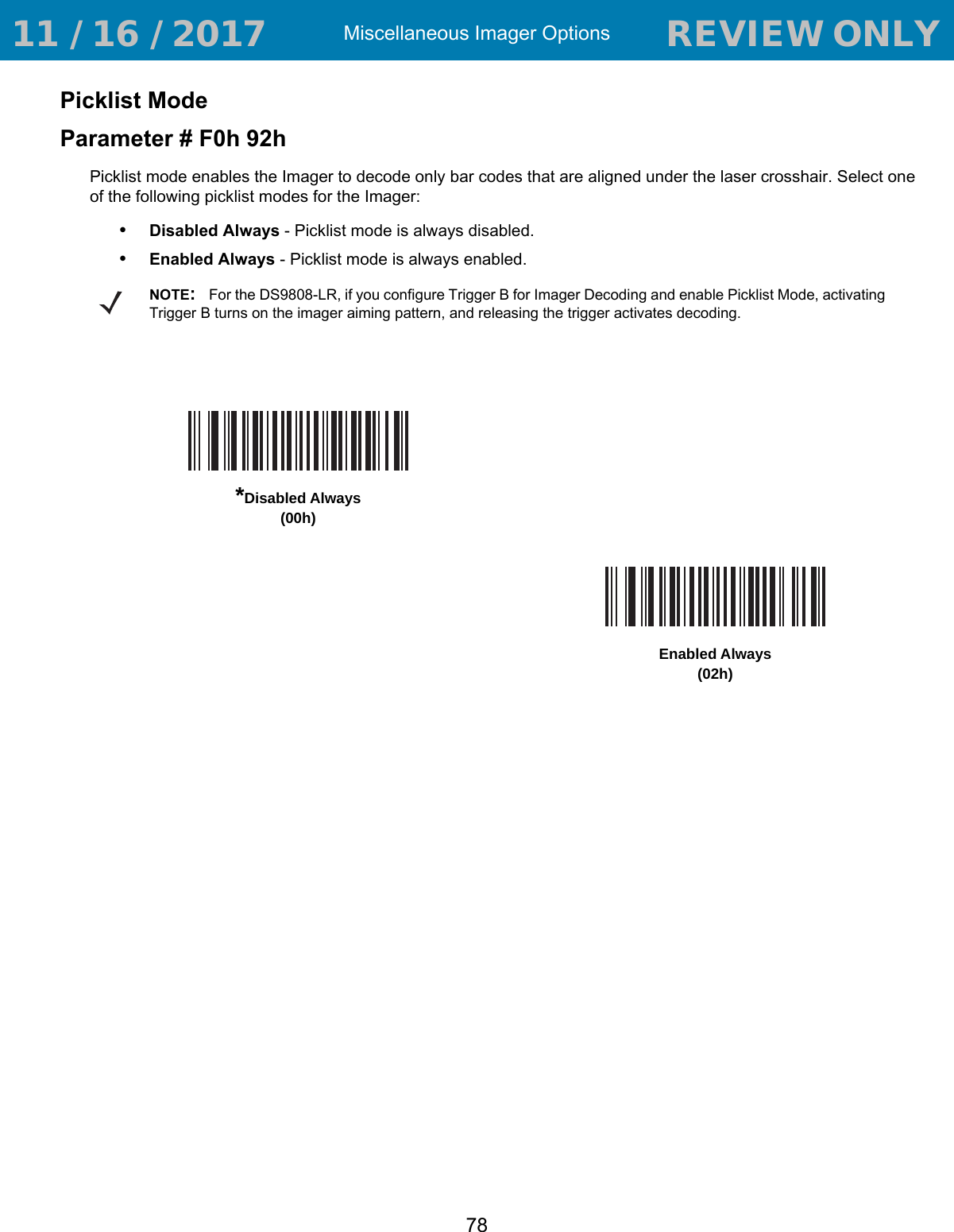 Miscellaneous Imager Options78Picklist ModeParameter # F0h 92hPicklist mode enables the Imager to decode only bar codes that are aligned under the laser crosshair. Select one of the following picklist modes for the Imager:•Disabled Always - Picklist mode is always disabled.•Enabled Always - Picklist mode is always enabled.NOTE:For the DS9808-LR, if you configure Trigger B for Imager Decoding and enable Picklist Mode, activating Trigger B turns on the imager aiming pattern, and releasing the trigger activates decoding.*Disabled Always(00h)Enabled Always(02h) 11 / 16 / 2017                                  REVIEW ONLY                             REVIEW ONLY - REVIEW ONLY - REVIEW ONLY