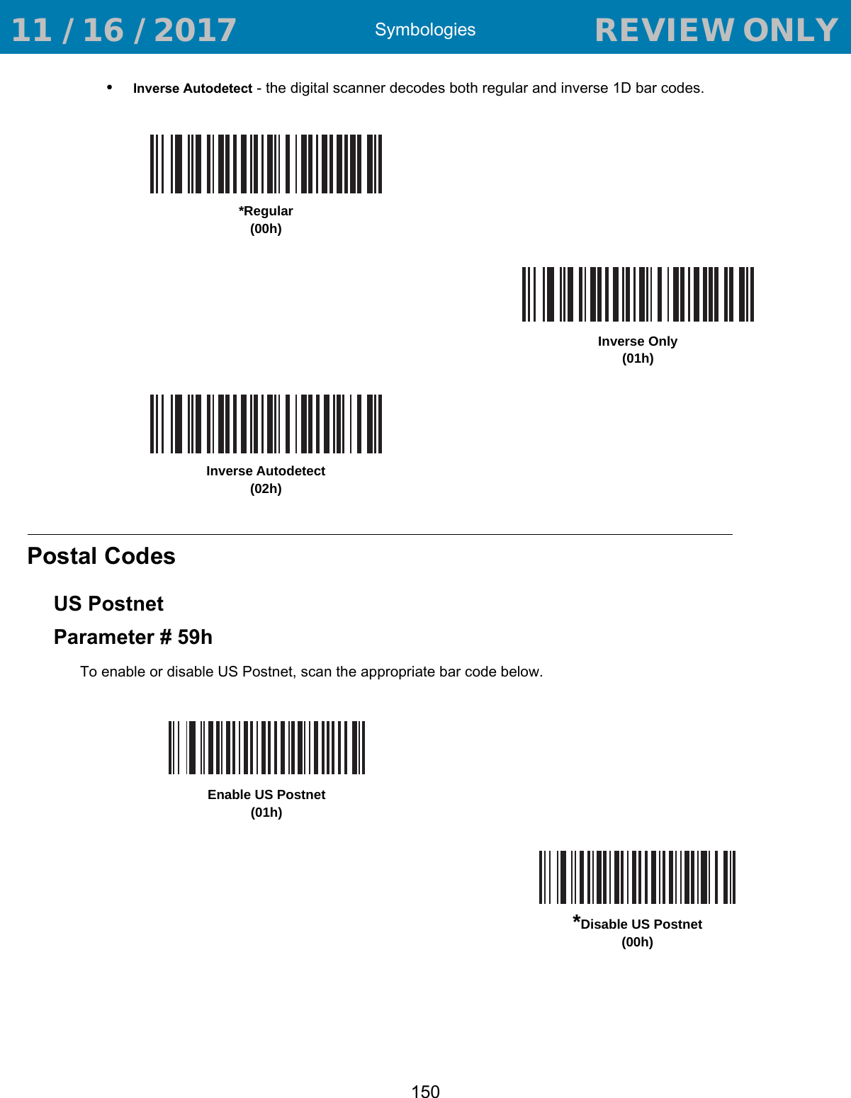 Symbologies150•Inverse Autodetect - the digital scanner decodes both regular and inverse 1D bar codes.Postal CodesUS PostnetParameter # 59hTo enable or disable US Postnet, scan the appropriate bar code below. *Regular(00h)Inverse Only(01h)Inverse Autodetect(02h)Enable US Postnet(01h)*Disable US Postnet(00h) 11 / 16 / 2017                                  REVIEW ONLY                             REVIEW ONLY - REVIEW ONLY - REVIEW ONLY