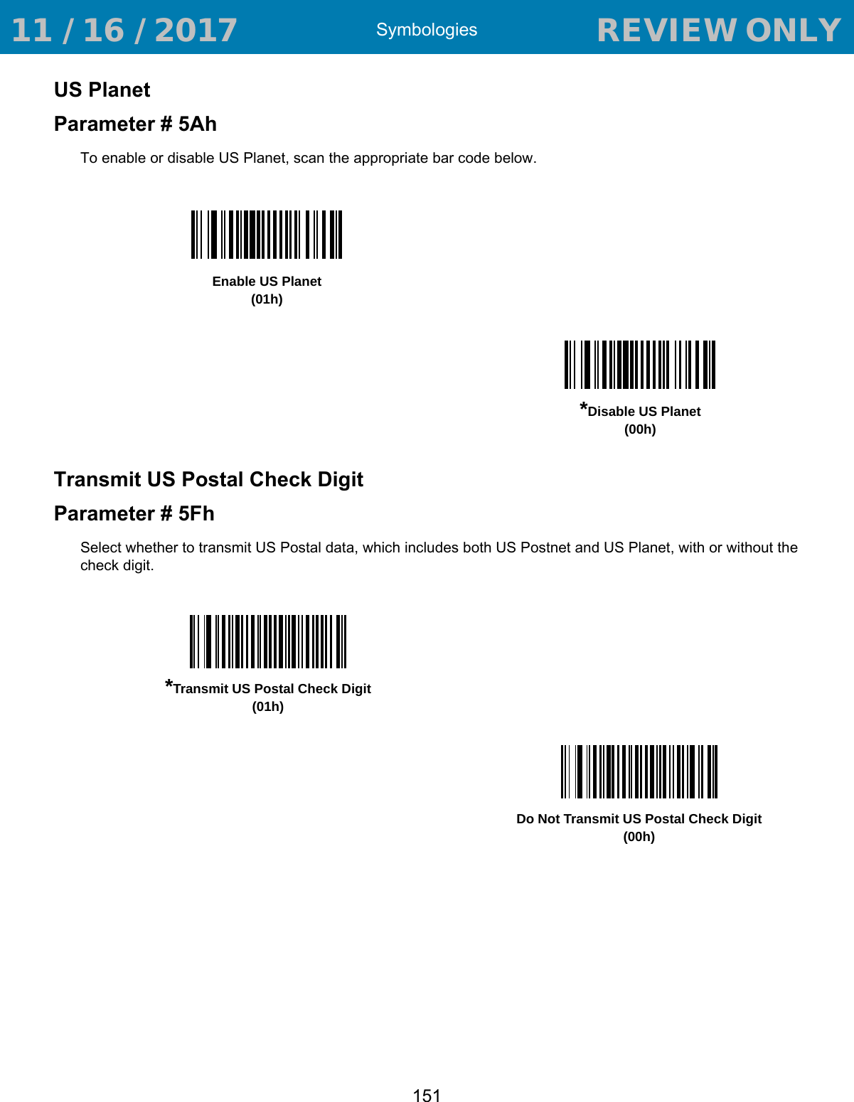 Symbologies151US PlanetParameter # 5AhTo enable or disable US Planet, scan the appropriate bar code below.Transmit US Postal Check DigitParameter # 5FhSelect whether to transmit US Postal data, which includes both US Postnet and US Planet, with or without the check digit.Enable US Planet(01h)*Disable US Planet(00h)*Transmit US Postal Check Digit(01h)Do Not Transmit US Postal Check Digit(00h) 11 / 16 / 2017                                  REVIEW ONLY                             REVIEW ONLY - REVIEW ONLY - REVIEW ONLY