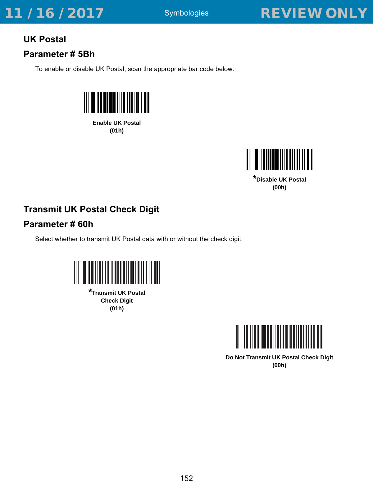 Symbologies152UK PostalParameter # 5BhTo enable or disable UK Postal, scan the appropriate bar code below.Transmit UK Postal Check DigitParameter # 60hSelect whether to transmit UK Postal data with or without the check digit.Enable UK Postal(01h)*Disable UK Postal(00h)*Transmit UK PostalCheck Digit(01h)Do Not Transmit UK Postal Check Digit(00h) 11 / 16 / 2017                                  REVIEW ONLY                             REVIEW ONLY - REVIEW ONLY - REVIEW ONLY