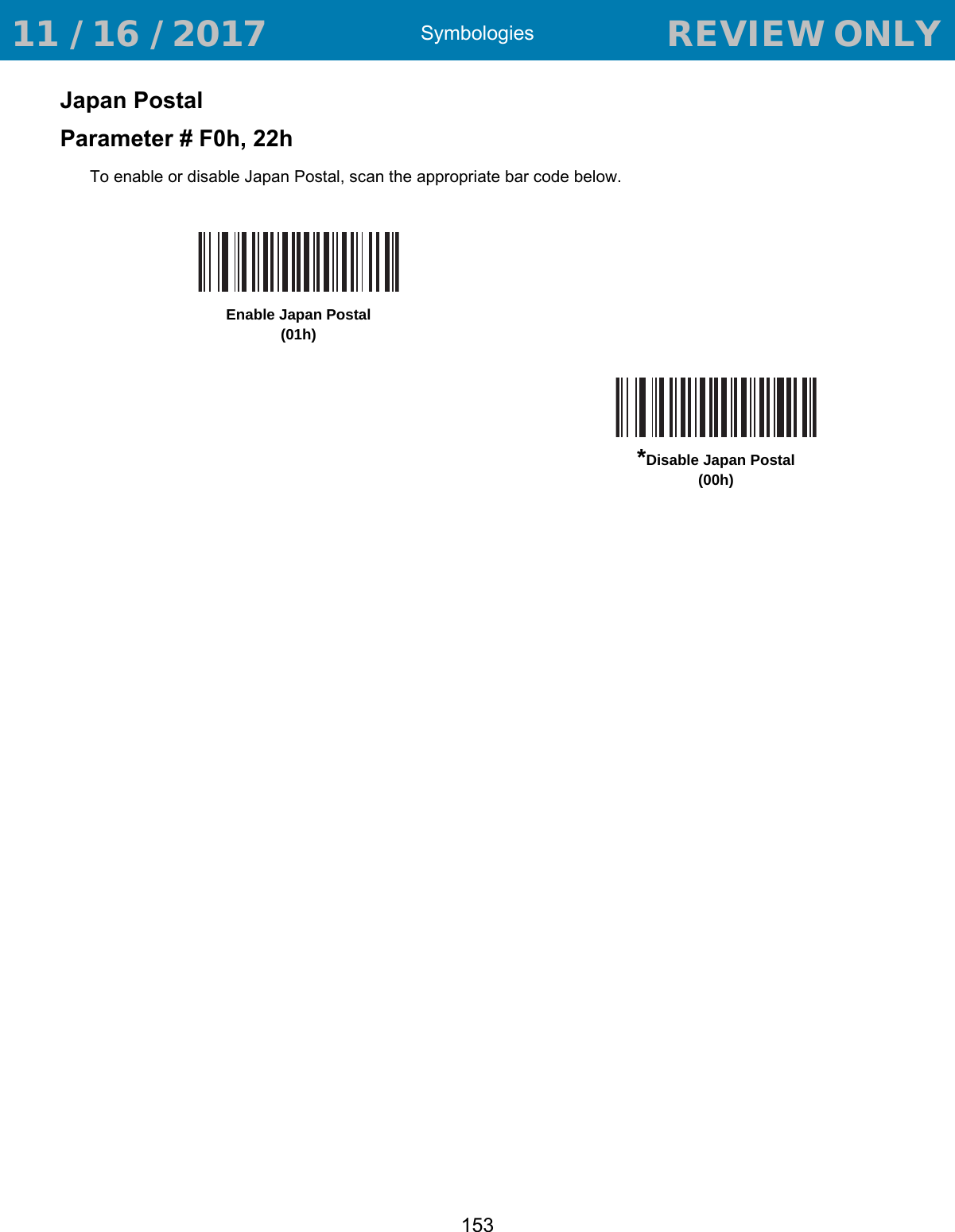 Symbologies153Japan PostalParameter # F0h, 22hTo enable or disable Japan Postal, scan the appropriate bar code below.Enable Japan Postal(01h)*Disable Japan Postal(00h) 11 / 16 / 2017                                  REVIEW ONLY                             REVIEW ONLY - REVIEW ONLY - REVIEW ONLY